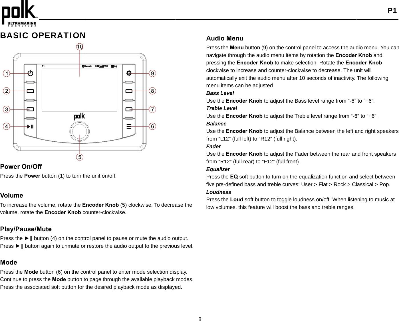    BASIC OP                 Power On/OffPress the Power Volume  To increase the vvolume, rotate th Play/Pause/MPress the ►|| butPress ►|| button  Mode Press the Mode bContinue to pressPress the associa PERATIONf r button (1) to turn thvolume, rotate the Ee Encoder Knob cMute tton (4) on the contragain to unmute orbutton (6) on the cos the Mode button tated soft button for N he unit on/off.   Encoder Knob (5) counter-clockwise.rol panel to pause or restore the audio oontrol panel to entero page through the the desired playbacclockwise. To decreaor mute the audio ououtput to the previour mode selection disavailable playback ck mode as displaye8 ase the utput. us level. splay.  modes. ed. AudiPress navigapressinclockwautommenu Bass LUse thTrebleUse thBalanUse thfrom “LFaderUse thfrom “REqualPress five prLoudnPress low vo o Menu the Menu button (9ate through the auding the Encoder Knwise to increase andatically exit the auditems can be adjustLevel he Encoder Knob toe Level he Encoder Knob toce he Encoder Knob toL12” (full left) to “R1rhe Encoder Knob toR12” (full rear) to “Fizer the EQ soft button te-defined bass and ness the Loud soft buttoolumes, this feature ) on the control pano menu items by ronob to make selectiod counter-clockwise io menu after 10 seted. o adjust the Bass leo adjust the Treble lo adjust the Balance12” (full right). o adjust the Fader bF12” (full front). to turn on the equaltreble curves: Useron to toggle loudneswill boost the bass el to access the audotation the Encoderon. Rotate the Encoto decrease. The ueconds of inactivity. evel range from “-6” level range from “-6e between the left abetween the rear anlization function andr &gt; Flat &gt; Rock &gt; Clss on/off. When listeand treble ranges. P1 dio menu. You can r Knob and oder Knob nit will The following to “+6”. 6” to “+6”. and right speakers nd front speakers d select between assical &gt; Pop. ening to music at 