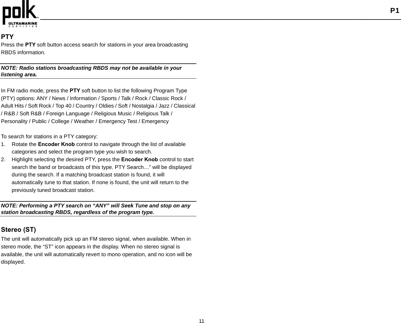    PTY Press the PTY soRBDS informatio NOTE: Radio stalistening area. In FM radio mode(PTY) options: ANAdult Hits / Soft R/ R&amp;B / Soft R&amp;BPersonality / Pub To search for stat1. Rotate the Ecategories a2. Highlight selsearch the bduring the seautomaticallypreviously tu NOTE: Performistation broadca Stereo (ST)The unit will autostereo mode, theavailable, the unidisplayed.  oft button access sen. ations broadcastine, press the PTY soNY / News / InformaRock / Top 40 / CounB / Foreign Languagblic / College / Weattions in a PTY categEncoder Knob contnd select the prograecting the desired Pband or broadcasts oearch. If a matchingy tune to that stationuned broadcast stating a PTY search osting RBDS, regaromatically pick up ane “ST” icon appears t will automatically rearch for stations in ng RBDS may not oft button to list the fation / Sports / Talk ntry / Oldies / Soft / e / Religious Music her / Emergency Tegory: rol to navigate throuam type you wish toPTY, press the Encoof this type. PTY Seg broadcast station in. If none is found, tion. on “ANY” will Seekrdless of the progrn FM stereo signal, in the display. Wherevert to mono operyour area broadcasbe available in youfollowing Program T/ Rock / Classic RoNostalgia / Jazz / C/ Religious Talk / est / Emergency ugh the list of availao search. oder Knob control tearch…” will be disps found, it will the unit will return tok Tune and stop onram type. when available. Whn no stereo signal iration, and no icon w11 sting ur Type ock / Classical able to start played o the n any hen in s will be  P1 