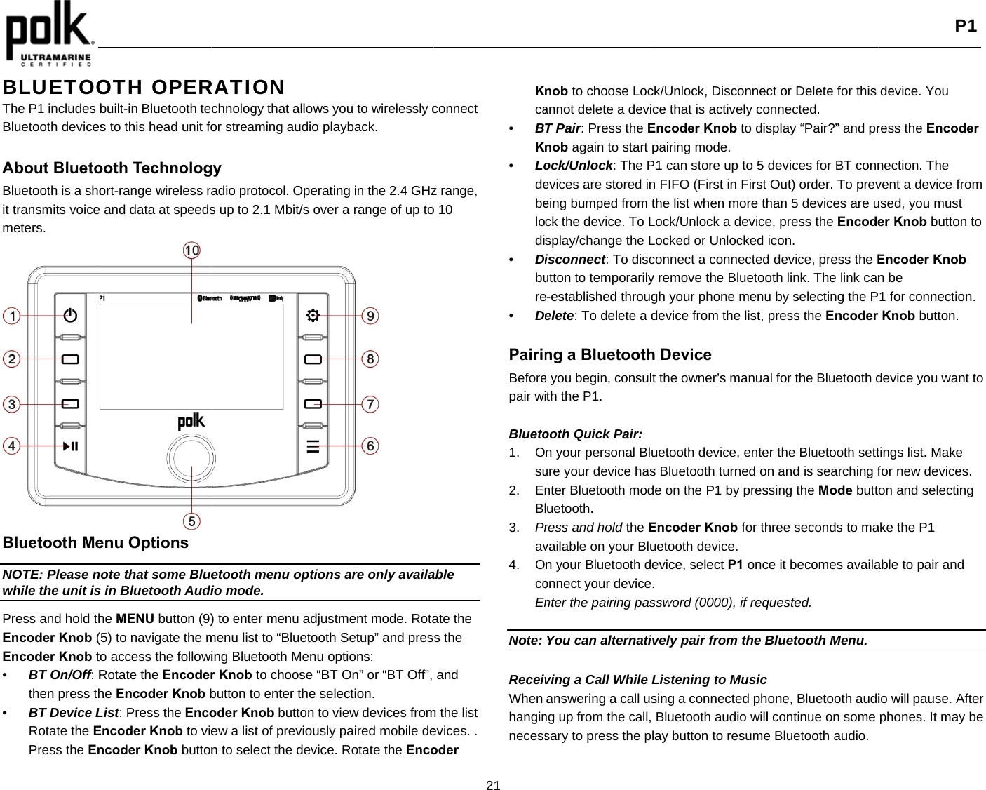   BLUETOOThe P1 includes bBluetooth devices About BluetoBluetooth is a shoit transmits voice meters.  Bluetooth MeNOTE: Please nwhile the unit isPress and hold thEncoder Knob (Encoder Knob to•  BT On/Off: Rthen press th•  BT Device LRotate the EPress the EnOTH OPERbuilt-in Bluetooth tes to this head unit foooth Technologort-range wireless raand data at speedsenu Options ote that some Blues in Bluetooth Audihe MENU button (9)5) to navigate the mo access the followiRotate the Encoderhe Encoder Knob bList: Press the EncoEncoder Knob to viencoder Knob buttonRATION  chnology that allowor streaming audio gy adio protocol. Operas up to 2.1 Mbit/s ovetooth menu optioio mode. ) to enter menu adjumenu list to “Bluetooing Bluetooth Menur Knob to choose “Bbutton to enter the soder Knob button toew a list of previousn to select the devics you to wirelessly cplayback. ating in the 2.4 GHzver a range of up toons are only availaustment mode. Rotaoth Setup” and presu options: BT On” or “BT Off”, selection. o view devices fromsly paired mobile dece. Rotate the Enco21 connect z range, o 10 able ate the s the and m the list evices. . oder Kca•  BK•  Lodebelodi•  Dbure•  D PairinBeforepair wi Blueto1. Osu2. EnBl3.  Prav4. Oco    En Note:  ReceivWhen hanginnecessnob to choose Lockannot delete a devicT Pair: Press the Enob again to start pock/Unlock: The Pevices are stored in eing bumped from thck the device. To Losplay/change the Loisconnect: To discoutton to temporarily e-established througelete: To delete a dng a Bluetooth e you begin, consult ith the P1. ooth Quick Pair: n your personal Bluure your device has nter Bluetooth modeluetooth.  ress and hold the Evailable on your Blun your Bluetooth deonnect your device. nter the pairing pasYou can alternativving a Call While Lanswering a call usng up from the call, sary to press the plak/Unlock, Disconnecce that is actively concoder Knob to dispairing mode. 1 can store up to 5 FIFO (First in First he list when more thock/Unlock a deviceocked or Unlocked onnect a connectedremove the Bluetoogh your phone menudevice from the list, Device the owner’s manuauetooth device, enteBluetooth turned oe on the P1 by presncoder Knob for thetooth device. evice, select P1 onc sword (0000), if reqvely pair from the BListening to Musicsing a connected phBluetooth audio willay button to resumect or Delete for this onnected. splay “Pair?” and prdevices for BT connOut) order. To prevhan 5 devices are ue, press the Encodeicon. d device, press the Eoth link. The link canu by selecting the Ppress the Encoder al for the Bluetooth der the Bluetooth settn and is searching fssing the Mode butthree seconds to mace it becomes availaquested. Bluetooth Menu.one, Bluetooth audil continue on some e Bluetooth audio. P1 device. You ress the Encoder nection. The vent a device from used, you must er Knob button to Encoder Knob n be 1 for connection. Knob button. device you want to tings list. Make for new devices.   on and selecting ake the P1 able to pair and io will pause. After phones. It may be 