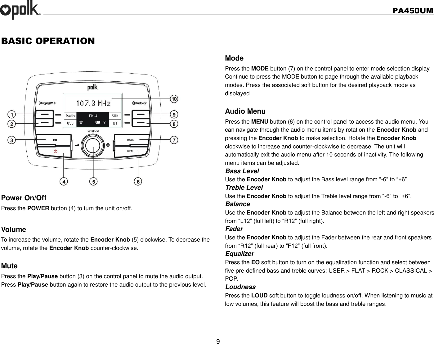   PA450UM  9  BASIC OPERATION   Power On/Off Press the POWER button (4) to turn the unit on/off.    Volume   To increase the volume, rotate the Encoder Knob (5) clockwise. To decrease the volume, rotate the Encoder Knob counter-clockwise.  Mute Press the Play/Pause button (3) on the control panel to mute the audio output.   Press Play/Pause button again to restore the audio output to the previous level.    Mode Press the MODE button (7) on the control panel to enter mode selection display.   Continue to press the MODE button to page through the available playback modes. Press the associated soft button for the desired playback mode as displayed.  Audio Menu Press the MENU button (6) on the control panel to access the audio menu. You can navigate through the audio menu items by rotation the Encoder Knob and pressing the Encoder Knob to make selection. Rotate the Encoder Knob clockwise to increase and counter-clockwise to decrease. The unit will automatically exit the audio menu after 10 seconds of inactivity. The following menu items can be adjusted. Bass Level Use the Encoder Knob to adjust the Bass level range from “-6” to “+6”. Treble Level Use the Encoder Knob to adjust the Treble level range from “-6” to “+6”. Balance Use the Encoder Knob to adjust the Balance between the left and right speakers from “L12” (full left) to “R12” (full right). Fader Use the Encoder Knob to adjust the Fader between the rear and front speakers from “R12” (full rear) to “F12” (full front). Equalizer Press the EQ soft button to turn on the equalization function and select between five pre-defined bass and treble curves: USER &gt; FLAT &gt; ROCK &gt; CLASSICAL &gt; POP. Loudness Press the LOUD soft button to toggle loudness on/off. When listening to music at low volumes, this feature will boost the bass and treble ranges.  