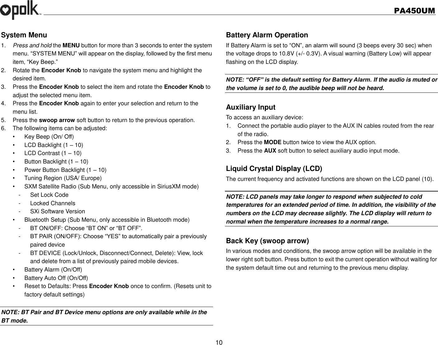   PA450UM  10  System Menu 1. Press and hold the MENU button for more than 3 seconds to enter the system menu. “SYSTEM MENU” will appear on the display, followed by the first menu item, “Key Beep.” 2.  Rotate the Encoder Knob to navigate the system menu and highlight the desired item. 3.  Press the Encoder Knob to select the item and rotate the Encoder Knob to adjust the selected menu item. 4.  Press the Encoder Knob again to enter your selection and return to the menu list. 5.  Press the swoop arrow soft button to return to the previous operation. 6.  The following items can be adjusted: •  Key Beep (On/ Off) •  LCD Backlight (1 – 10) •  LCD Contrast (1 – 10) •  Button Backlight (1 – 10) •  Power Button Backlight (1 – 10) •  Tuning Region (USA/ Europe) •  SXM Satellite Radio (Sub Menu, only accessible in SiriusXM mode) -  Set Lock Code -  Locked Channels -  SXi Software Version       •  Bluetooth Setup (Sub Menu, only accessible in Bluetooth mode) -  BT ON/OFF: Choose “BT ON” or “BT OFF”. -  BT PAIR (ON/OFF): Choose “YES” to automatically pair a previously   paired device -  BT DEVICE (Lock/Unlock, Disconnect/Connect, Delete): View, lock and delete from a list of previously paired mobile devices. •  Battery Alarm (On/Off) •  Battery Auto Off (On/Off) •  Reset to Defaults: Press Encoder Knob once to confirm. (Resets unit to factory default settings)  NOTE: BT Pair and BT Device menu options are only available while in the BT mode.  Battery Alarm Operation If Battery Alarm is set to “ON”, an alarm will sound (3 beeps every 30 sec) when the voltage drops to 10.8V (+/- 0.3V). A visual warning (Battery Low) will appear flashing on the LCD display.  NOTE: “OFF” is the default setting for Battery Alarm. If the audio is muted or the volume is set to 0, the audible beep will not be heard.  Auxiliary Input To access an auxiliary device: 1.  Connect the portable audio player to the AUX IN cables routed from the rear of the radio. 2.  Press the MODE button twice to view the AUX option. 3.  Press the AUX soft button to select auxiliary audio input mode.  Liquid Crystal Display (LCD) The current frequency and activated functions are shown on the LCD panel (10).  NOTE: LCD panels may take longer to respond when subjected to cold temperatures for an extended period of time. In addition, the visibility of the numbers on the LCD may decrease slightly. The LCD display will return to normal when the temperature increases to a normal range.  Back Key (swoop arrow) In various modes and conditions, the swoop arrow option will be available in the lower right soft button. Press button to exit the current operation without waiting for the system default time out and returning to the previous menu display. 