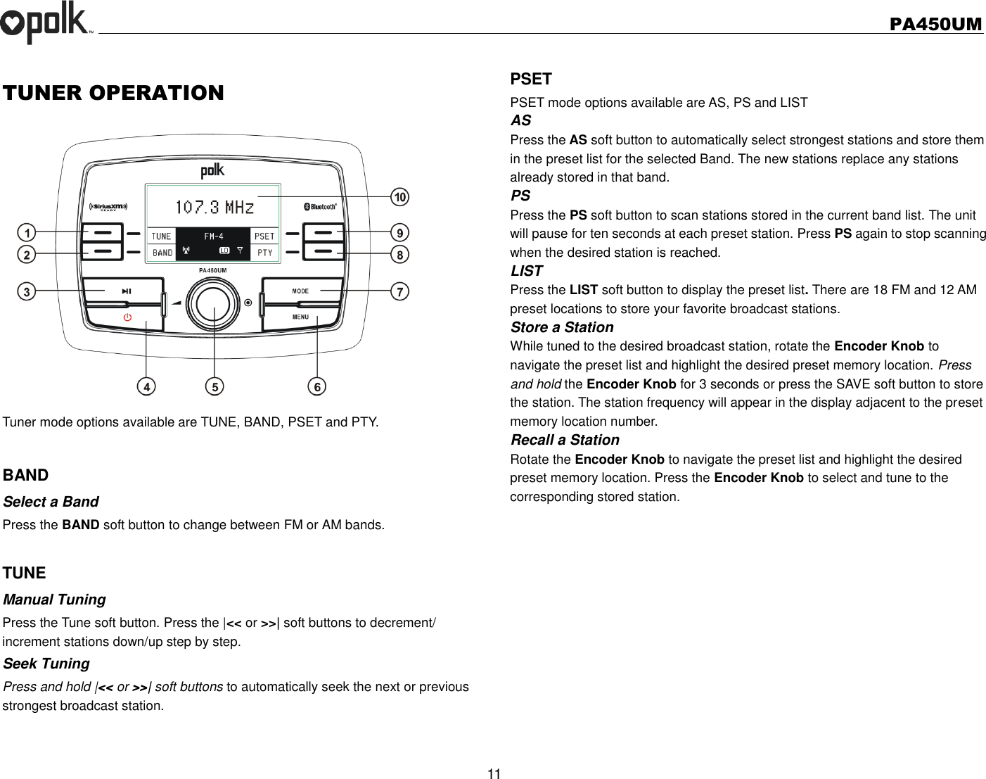   PA450UM  11  TUNER OPERATION  Tuner mode options available are TUNE, BAND, PSET and PTY.  BAND Select a Band Press the BAND soft button to change between FM or AM bands.  TUNE Manual Tuning Press the Tune soft button. Press the |&lt;&lt; or &gt;&gt;| soft buttons to decrement/ increment stations down/up step by step. Seek Tuning Press and hold |&lt;&lt; or &gt;&gt;| soft buttons to automatically seek the next or previous strongest broadcast station.  PSET PSET mode options available are AS, PS and LIST AS Press the AS soft button to automatically select strongest stations and store them in the preset list for the selected Band. The new stations replace any stations already stored in that band. PS Press the PS soft button to scan stations stored in the current band list. The unit will pause for ten seconds at each preset station. Press PS again to stop scanning when the desired station is reached. LIST Press the LIST soft button to display the preset list. There are 18 FM and 12 AM preset locations to store your favorite broadcast stations.   Store a Station While tuned to the desired broadcast station, rotate the Encoder Knob to navigate the preset list and highlight the desired preset memory location. Press and hold the Encoder Knob for 3 seconds or press the SAVE soft button to store the station. The station frequency will appear in the display adjacent to the preset memory location number. Recall a Station Rotate the Encoder Knob to navigate the preset list and highlight the desired preset memory location. Press the Encoder Knob to select and tune to the corresponding stored station.     