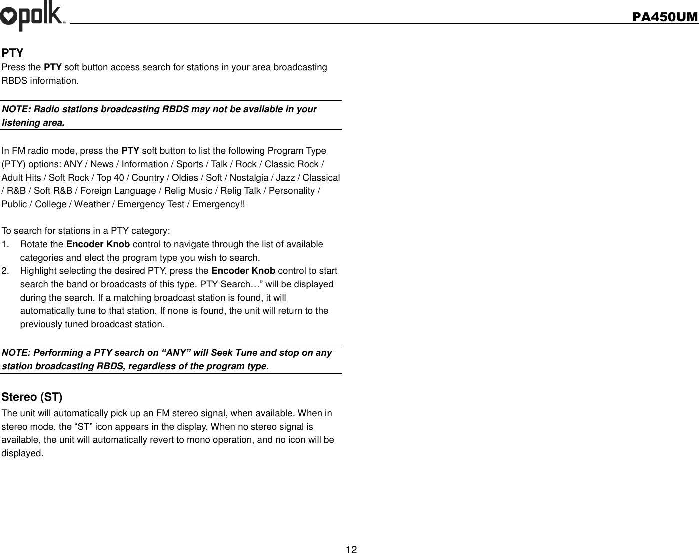   PA450UM  12  PTY Press the PTY soft button access search for stations in your area broadcasting RBDS information.  NOTE: Radio stations broadcasting RBDS may not be available in your listening area.  In FM radio mode, press the PTY soft button to list the following Program Type (PTY) options: ANY / News / Information / Sports / Talk / Rock / Classic Rock / Adult Hits / Soft Rock / Top 40 / Country / Oldies / Soft / Nostalgia / Jazz / Classical / R&amp;B / Soft R&amp;B / Foreign Language / Relig Music / Relig Talk / Personality / Public / College / Weather / Emergency Test / Emergency!!    To search for stations in a PTY category: 1.  Rotate the Encoder Knob control to navigate through the list of available categories and elect the program type you wish to search. 2.  Highlight selecting the desired PTY, press the Encoder Knob control to start search the band or broadcasts of this type. PTY Search…” will be displayed during the search. If a matching broadcast station is found, it will automatically tune to that station. If none is found, the unit will return to the previously tuned broadcast station.  NOTE: Performing a PTY search on “ANY” will Seek Tune and stop on any station broadcasting RBDS, regardless of the program type.  Stereo (ST) The unit will automatically pick up an FM stereo signal, when available. When in stereo mode, the “ST” icon appears in the display. When no stereo signal is available, the unit will automatically revert to mono operation, and no icon will be displayed.  