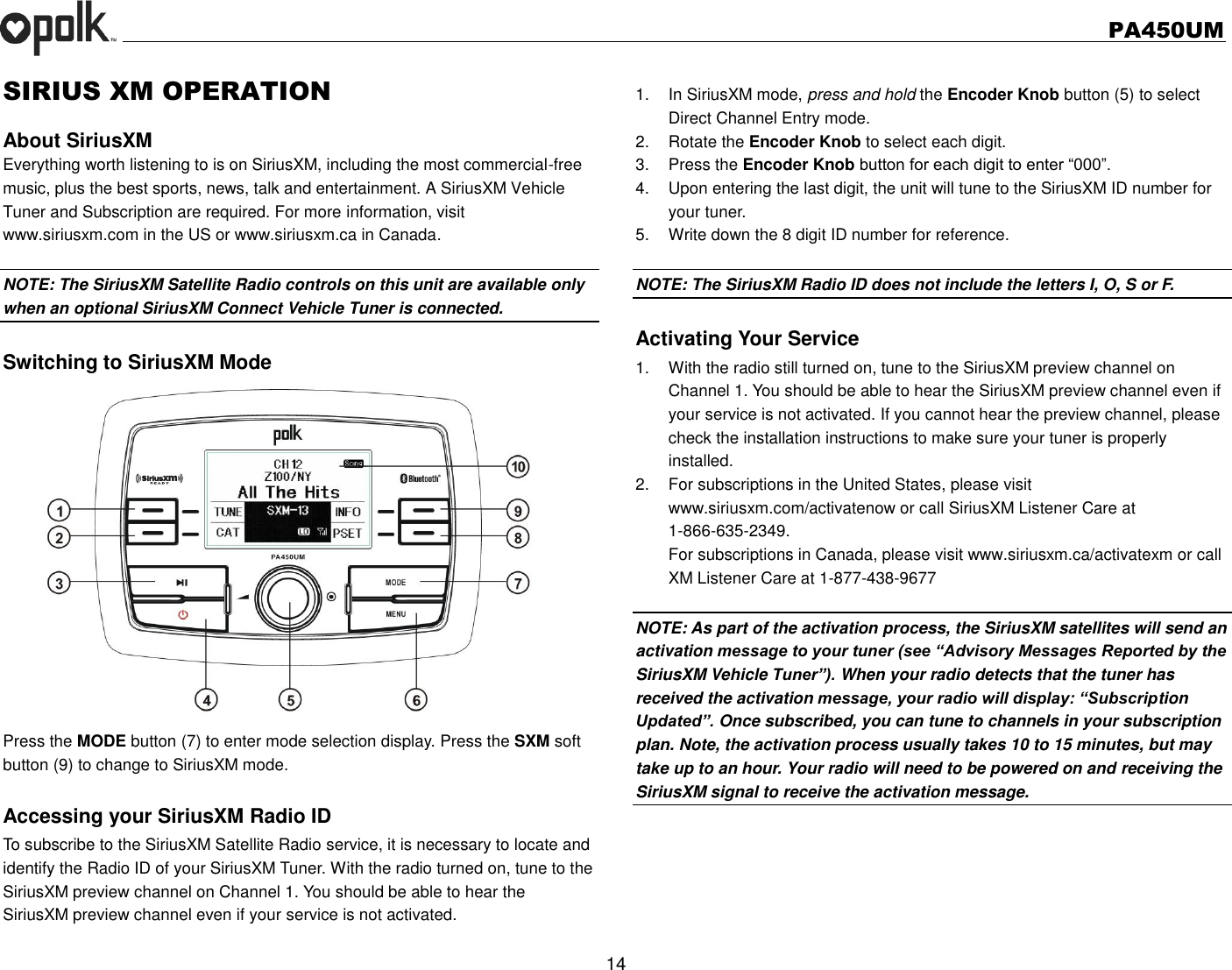   PA450UM  14  SIRIUS XM OPERATION  About SiriusXM Everything worth listening to is on SiriusXM, including the most commercial-free music, plus the best sports, news, talk and entertainment. A SiriusXM Vehicle Tuner and Subscription are required. For more information, visit www.siriusxm.com in the US or www.siriusxm.ca in Canada.  NOTE: The SiriusXM Satellite Radio controls on this unit are available only when an optional SiriusXM Connect Vehicle Tuner is connected.  Switching to SiriusXM Mode Press the MODE button (7) to enter mode selection display. Press the SXM soft button (9) to change to SiriusXM mode.  Accessing your SiriusXM Radio ID To subscribe to the SiriusXM Satellite Radio service, it is necessary to locate and identify the Radio ID of your SiriusXM Tuner. With the radio turned on, tune to the SiriusXM preview channel on Channel 1. You should be able to hear the   SiriusXM preview channel even if your service is not activated. 1.  In SiriusXM mode, press and hold the Encoder Knob button (5) to select Direct Channel Entry mode. 2.  Rotate the Encoder Knob to select each digit. 3.  Press the Encoder Knob button for each digit to enter “000”. 4.  Upon entering the last digit, the unit will tune to the SiriusXM ID number for your tuner. 5.  Write down the 8 digit ID number for reference.  NOTE: The SiriusXM Radio ID does not include the letters I, O, S or F.  Activating Your Service 1.  With the radio still turned on, tune to the SiriusXM preview channel on Channel 1. You should be able to hear the SiriusXM preview channel even if your service is not activated. If you cannot hear the preview channel, please check the installation instructions to make sure your tuner is properly installed. 2.  For subscriptions in the United States, please visit www.siriusxm.com/activatenow or call SiriusXM Listener Care at 1-866-635-2349. For subscriptions in Canada, please visit www.siriusxm.ca/activatexm or call XM Listener Care at 1-877-438-9677  NOTE: As part of the activation process, the SiriusXM satellites will send an activation message to your tuner (see “Advisory Messages Reported by the SiriusXM Vehicle Tuner”). When your radio detects that the tuner has received the activation message, your radio will display: “Subscription Updated”. Once subscribed, you can tune to channels in your subscription plan. Note, the activation process usually takes 10 to 15 minutes, but may take up to an hour. Your radio will need to be powered on and receiving the SiriusXM signal to receive the activation message.     