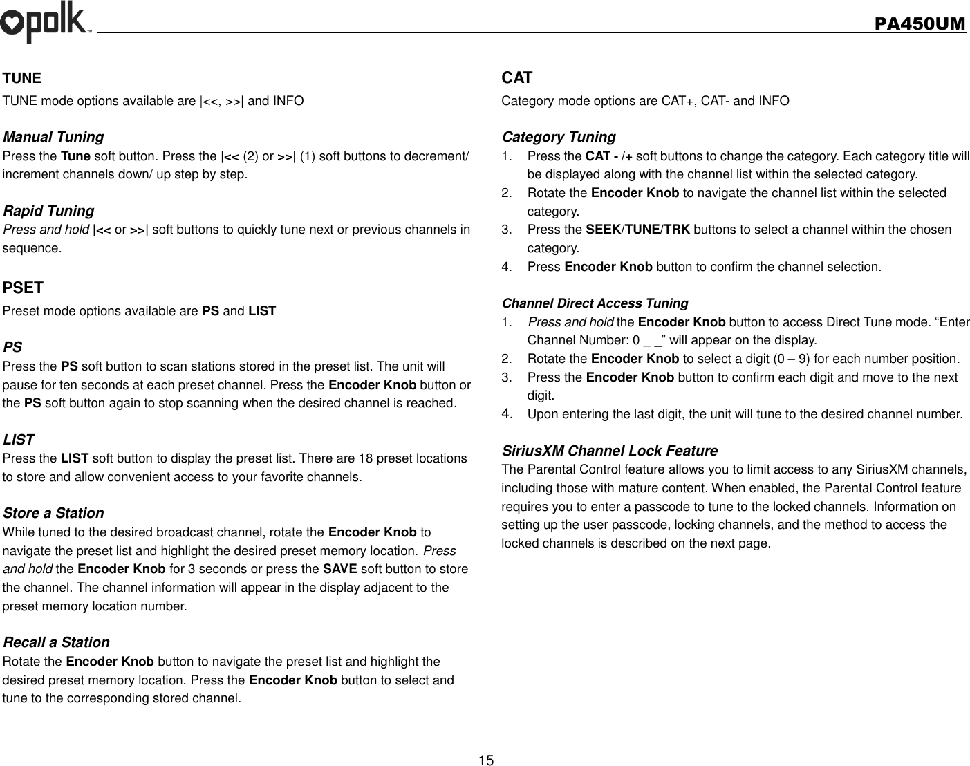   PA450UM  15  TUNE TUNE mode options available are |&lt;&lt;, &gt;&gt;| and INFO  Manual Tuning Press the Tune soft button. Press the |&lt;&lt; (2) or &gt;&gt;| (1) soft buttons to decrement/ increment channels down/ up step by step.  Rapid Tuning Press and hold |&lt;&lt; or &gt;&gt;| soft buttons to quickly tune next or previous channels in sequence.    PSET Preset mode options available are PS and LIST  PS Press the PS soft button to scan stations stored in the preset list. The unit will pause for ten seconds at each preset channel. Press the Encoder Knob button or the PS soft button again to stop scanning when the desired channel is reached.  LIST Press the LIST soft button to display the preset list. There are 18 preset locations to store and allow convenient access to your favorite channels.  Store a Station While tuned to the desired broadcast channel, rotate the Encoder Knob to navigate the preset list and highlight the desired preset memory location. Press and hold the Encoder Knob for 3 seconds or press the SAVE soft button to store the channel. The channel information will appear in the display adjacent to the preset memory location number.  Recall a Station Rotate the Encoder Knob button to navigate the preset list and highlight the desired preset memory location. Press the Encoder Knob button to select and tune to the corresponding stored channel.  CAT Category mode options are CAT+, CAT- and INFO  Category Tuning 1.  Press the CAT - /+ soft buttons to change the category. Each category title will be displayed along with the channel list within the selected category. 2.  Rotate the Encoder Knob to navigate the channel list within the selected category. 3.  Press the SEEK/TUNE/TRK buttons to select a channel within the chosen category. 4.  Press Encoder Knob button to confirm the channel selection.  Channel Direct Access Tuning 1. Press and hold the Encoder Knob button to access Direct Tune mode. “Enter Channel Number: 0 _ _” will appear on the display. 2.  Rotate the Encoder Knob to select a digit (0 – 9) for each number position.   3.  Press the Encoder Knob button to confirm each digit and move to the next digit. 4. Upon entering the last digit, the unit will tune to the desired channel number.    SiriusXM Channel Lock Feature The Parental Control feature allows you to limit access to any SiriusXM channels, including those with mature content. When enabled, the Parental Control feature requires you to enter a passcode to tune to the locked channels. Information on setting up the user passcode, locking channels, and the method to access the locked channels is described on the next page.      