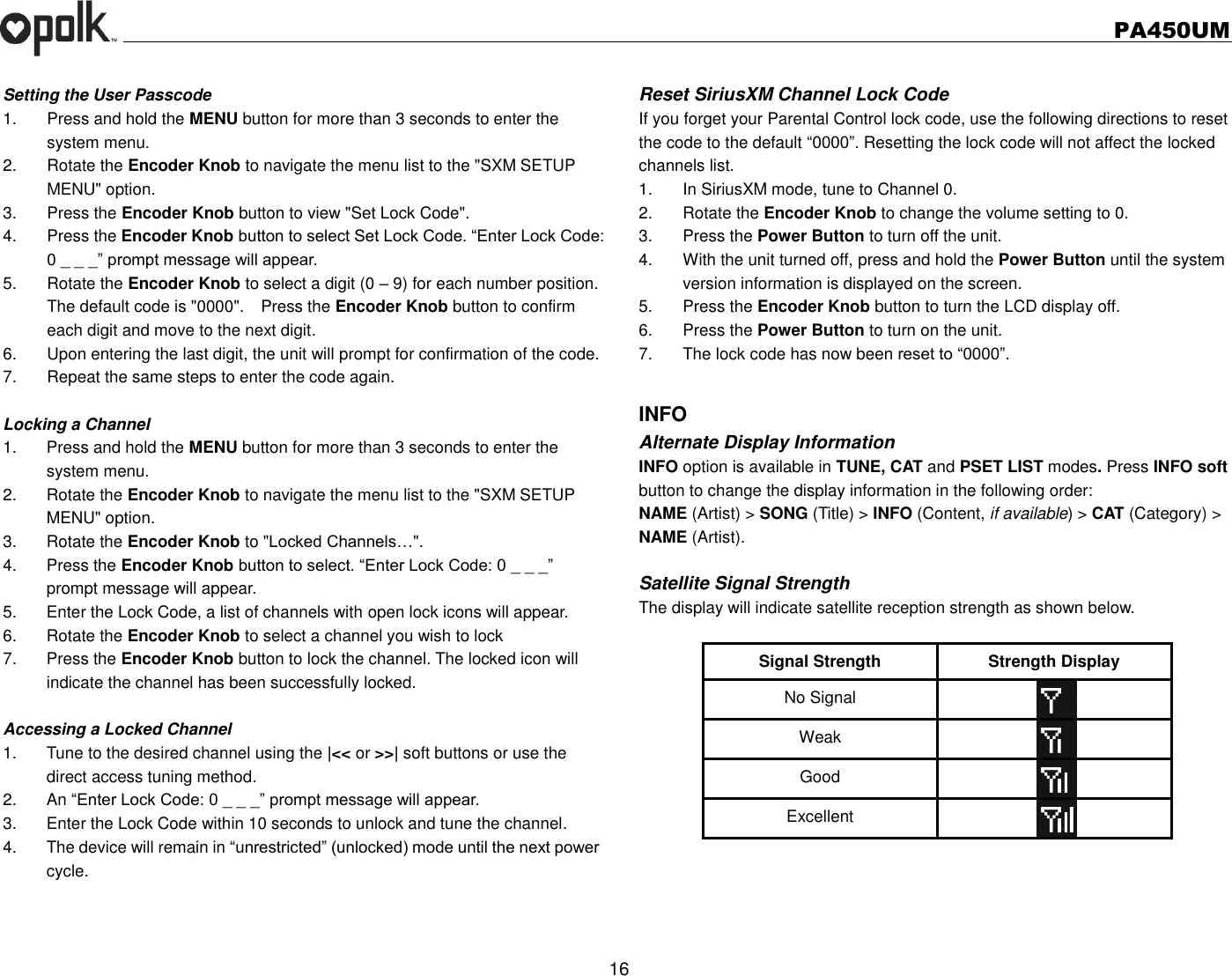   PA450UM  16  Setting the User Passcode 1.  Press and hold the MENU button for more than 3 seconds to enter the system menu. 2.  Rotate the Encoder Knob to navigate the menu list to the &quot;SXM SETUP MENU&quot; option. 3.  Press the Encoder Knob button to view &quot;Set Lock Code&quot;. 4.  Press the Encoder Knob button to select Set Lock Code. “Enter Lock Code: 0 _ _ _” prompt message will appear. 5.  Rotate the Encoder Knob to select a digit (0 – 9) for each number position. The default code is &quot;0000&quot;.  Press the Encoder Knob button to confirm each digit and move to the next digit. 6.  Upon entering the last digit, the unit will prompt for confirmation of the code. 7.  Repeat the same steps to enter the code again.  Locking a Channel 1.  Press and hold the MENU button for more than 3 seconds to enter the system menu. 2.  Rotate the Encoder Knob to navigate the menu list to the &quot;SXM SETUP MENU&quot; option. 3.  Rotate the Encoder Knob to &quot;Locked Channels…&quot;. 4.  Press the Encoder Knob button to select. “Enter Lock Code: 0 _ _ _” prompt message will appear. 5.  Enter the Lock Code, a list of channels with open lock icons will appear. 6.  Rotate the Encoder Knob to select a channel you wish to lock 7.  Press the Encoder Knob button to lock the channel. The locked icon will indicate the channel has been successfully locked.  Accessing a Locked Channel 1.  Tune to the desired channel using the |&lt;&lt; or &gt;&gt;| soft buttons or use the direct access tuning method. 2.  An “Enter Lock Code: 0 _ _ _” prompt message will appear. 3.  Enter the Lock Code within 10 seconds to unlock and tune the channel. 4.  The device will remain in “unrestricted” (unlocked) mode until the next power cycle.   Reset SiriusXM Channel Lock Code If you forget your Parental Control lock code, use the following directions to reset the code to the default “0000”. Resetting the lock code will not affect the locked channels list. 1.  In SiriusXM mode, tune to Channel 0. 2.  Rotate the Encoder Knob to change the volume setting to 0. 3.  Press the Power Button to turn off the unit. 4.  With the unit turned off, press and hold the Power Button until the system version information is displayed on the screen. 5.  Press the Encoder Knob button to turn the LCD display off. 6.  Press the Power Button to turn on the unit. 7.  The lock code has now been reset to “0000”.  INFO Alternate Display Information INFO option is available in TUNE, CAT and PSET LIST modes. Press INFO soft button to change the display information in the following order: NAME (Artist) &gt; SONG (Title) &gt; INFO (Content, if available) &gt; CAT (Category) &gt; NAME (Artist).  Satellite Signal Strength The display will indicate satellite reception strength as shown below.  Signal Strength Strength Display No Signal  Weak  Good  Excellent  
