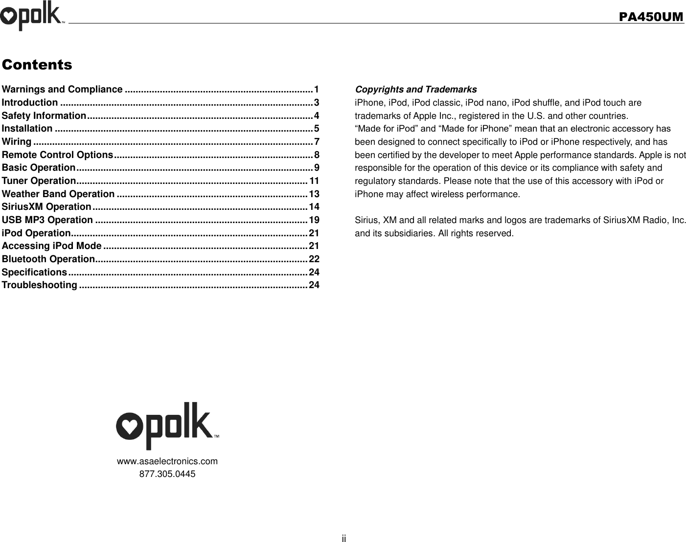   PA450UM  ii  Contents Warnings and Compliance ...................................................................... 1 Introduction .............................................................................................. 3 Safety Information .................................................................................... 4 Installation ................................................................................................ 5 Wiring ........................................................................................................ 7 Remote Control Options .......................................................................... 8 Basic Operation ........................................................................................ 9 Tuner Operation ...................................................................................... 11 Weather Band Operation ....................................................................... 13 SiriusXM Operation ................................................................................ 14 USB MP3 Operation ............................................................................... 19 iPod Operation........................................................................................ 21 Accessing iPod Mode ............................................................................ 21 Bluetooth Operation............................................................................... 22 Specifications ......................................................................................... 24 Troubleshooting ..................................................................................... 24        www.asaelectronics.com 877.305.0445    Copyrights and Trademarks iPhone, iPod, iPod classic, iPod nano, iPod shuffle, and iPod touch are trademarks of Apple Inc., registered in the U.S. and other countries.   “Made for iPod” and “Made for iPhone” mean that an electronic accessory has been designed to connect specifically to iPod or iPhone respectively, and has been certified by the developer to meet Apple performance standards. Apple is not responsible for the operation of this device or its compliance with safety and regulatory standards. Please note that the use of this accessory with iPod or iPhone may affect wireless performance.  Sirius, XM and all related marks and logos are trademarks of SiriusXM Radio, Inc. and its subsidiaries. All rights reserved.     