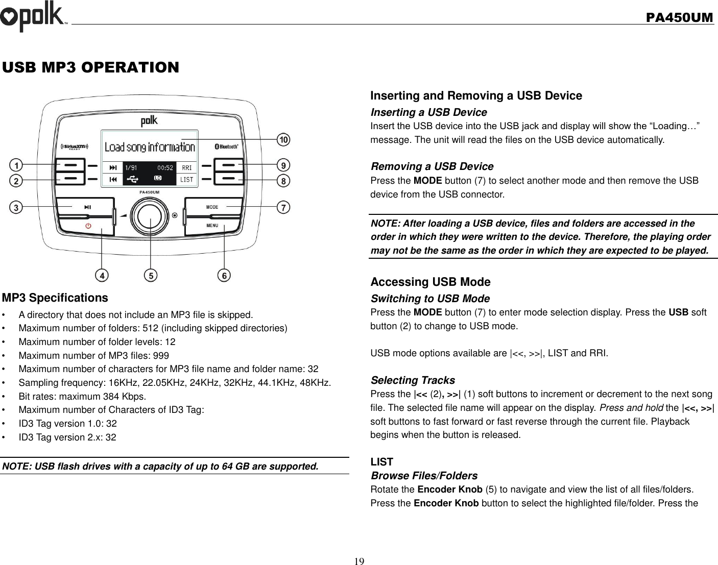   PA450UM  19  USB MP3 OPERATION MP3 Specifications • A directory that does not include an MP3 file is skipped. •  Maximum number of folders: 512 (including skipped directories) •  Maximum number of folder levels: 12 •  Maximum number of MP3 files: 999 •  Maximum number of characters for MP3 file name and folder name: 32 •  Sampling frequency: 16KHz, 22.05KHz, 24KHz, 32KHz, 44.1KHz, 48KHz. •  Bit rates: maximum 384 Kbps. •  Maximum number of Characters of ID3 Tag: •  ID3 Tag version 1.0: 32 •  ID3 Tag version 2.x: 32  NOTE: USB flash drives with a capacity of up to 64 GB are supported.      Inserting and Removing a USB Device Inserting a USB Device Insert the USB device into the USB jack and display will show the “Loading…” message. The unit will read the files on the USB device automatically.  Removing a USB Device Press the MODE button (7) to select another mode and then remove the USB device from the USB connector.  NOTE: After loading a USB device, files and folders are accessed in the order in which they were written to the device. Therefore, the playing order may not be the same as the order in which they are expected to be played.  Accessing USB Mode Switching to USB Mode Press the MODE button (7) to enter mode selection display. Press the USB soft button (2) to change to USB mode.  USB mode options available are |&lt;&lt;, &gt;&gt;|, LIST and RRI.  Selecting Tracks Press the |&lt;&lt; (2), &gt;&gt;| (1) soft buttons to increment or decrement to the next song file. The selected file name will appear on the display. Press and hold the |&lt;&lt;, &gt;&gt;| soft buttons to fast forward or fast reverse through the current file. Playback begins when the button is released.  LIST Browse Files/Folders Rotate the Encoder Knob (5) to navigate and view the list of all files/folders.   Press the Encoder Knob button to select the highlighted file/folder. Press the     