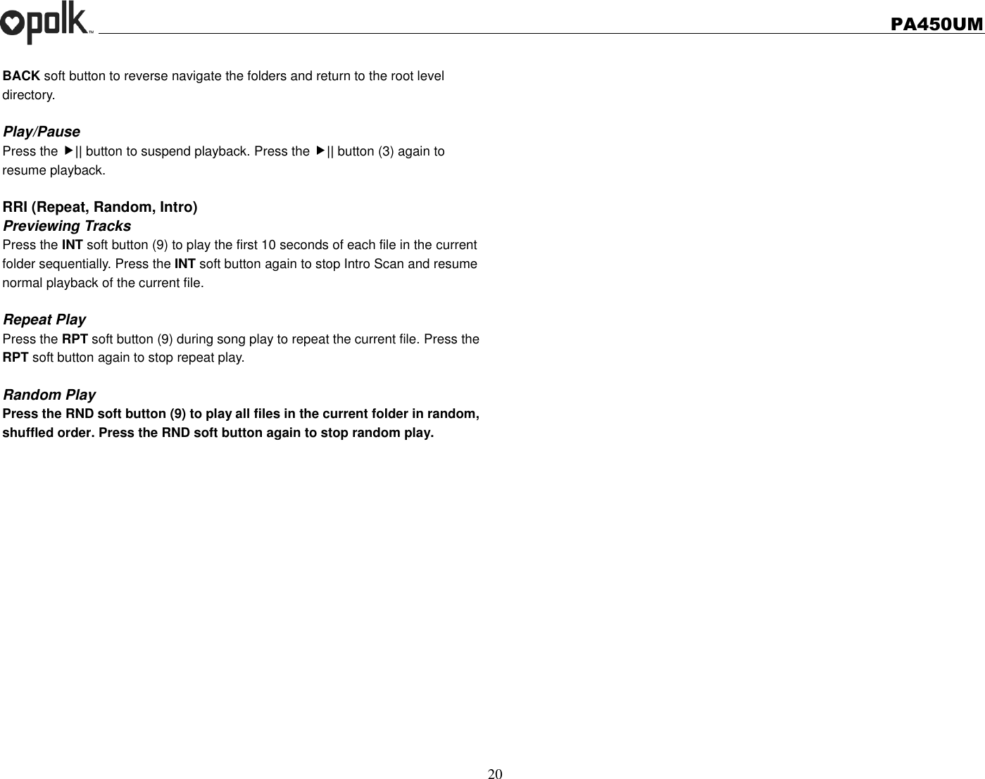   PA450UM  20  BACK soft button to reverse navigate the folders and return to the root level directory.  Play/Pause   Press the || button to suspend playback. Press the || button (3) again to resume playback.  RRI (Repeat, Random, Intro) Previewing Tracks Press the INT soft button (9) to play the first 10 seconds of each file in the current folder sequentially. Press the INT soft button again to stop Intro Scan and resume normal playback of the current file.  Repeat Play Press the RPT soft button (9) during song play to repeat the current file. Press the RPT soft button again to stop repeat play.  Random Play Press the RND soft button (9) to play all files in the current folder in random, shuffled order. Press the RND soft button again to stop random play.