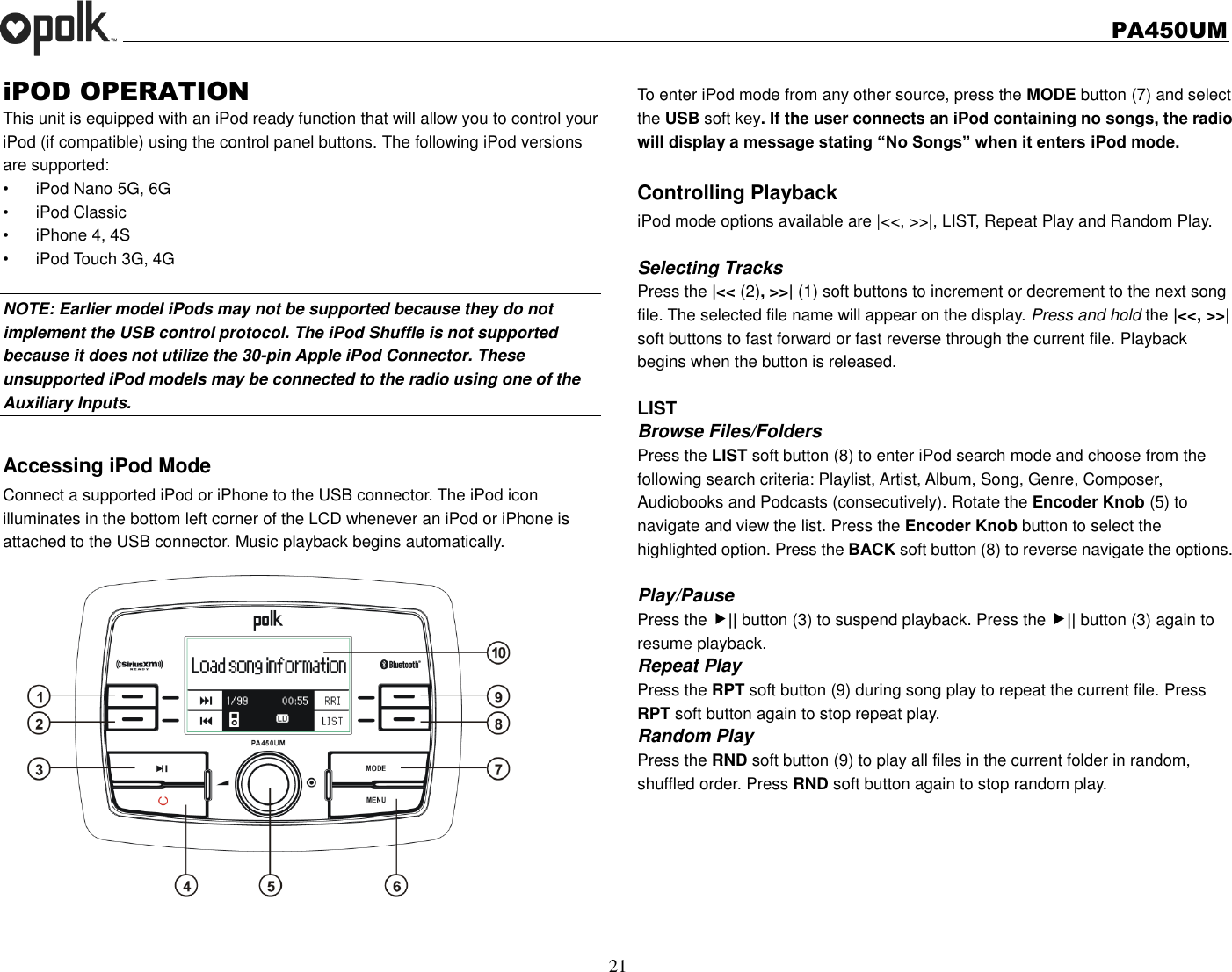   PA450UM  21  iPOD OPERATION This unit is equipped with an iPod ready function that will allow you to control your iPod (if compatible) using the control panel buttons. The following iPod versions are supported: •  iPod Nano 5G, 6G •  iPod Classic •  iPhone 4, 4S •  iPod Touch 3G, 4G      NOTE: Earlier model iPods may not be supported because they do not implement the USB control protocol. The iPod Shuffle is not supported because it does not utilize the 30-pin Apple iPod Connector. These unsupported iPod models may be connected to the radio using one of the Auxiliary Inputs.    Accessing iPod Mode Connect a supported iPod or iPhone to the USB connector. The iPod icon   illuminates in the bottom left corner of the LCD whenever an iPod or iPhone is attached to the USB connector. Music playback begins automatically.  To enter iPod mode from any other source, press the MODE button (7) and select the USB soft key. If the user connects an iPod containing no songs, the radio will display a message stating “No Songs” when it enters iPod mode.  Controlling Playback iPod mode options available are |&lt;&lt;, &gt;&gt;|, LIST, Repeat Play and Random Play.  Selecting Tracks Press the |&lt;&lt; (2), &gt;&gt;| (1) soft buttons to increment or decrement to the next song file. The selected file name will appear on the display. Press and hold the |&lt;&lt;, &gt;&gt;| soft buttons to fast forward or fast reverse through the current file. Playback begins when the button is released.  LIST Browse Files/Folders Press the LIST soft button (8) to enter iPod search mode and choose from the following search criteria: Playlist, Artist, Album, Song, Genre, Composer, Audiobooks and Podcasts (consecutively). Rotate the Encoder Knob (5) to navigate and view the list. Press the Encoder Knob button to select the highlighted option. Press the BACK soft button (8) to reverse navigate the options.  Play/Pause   Press the || button (3) to suspend playback. Press the || button (3) again to resume playback. Repeat Play Press the RPT soft button (9) during song play to repeat the current file. Press RPT soft button again to stop repeat play. Random Play Press the RND soft button (9) to play all files in the current folder in random, shuffled order. Press RND soft button again to stop random play. 