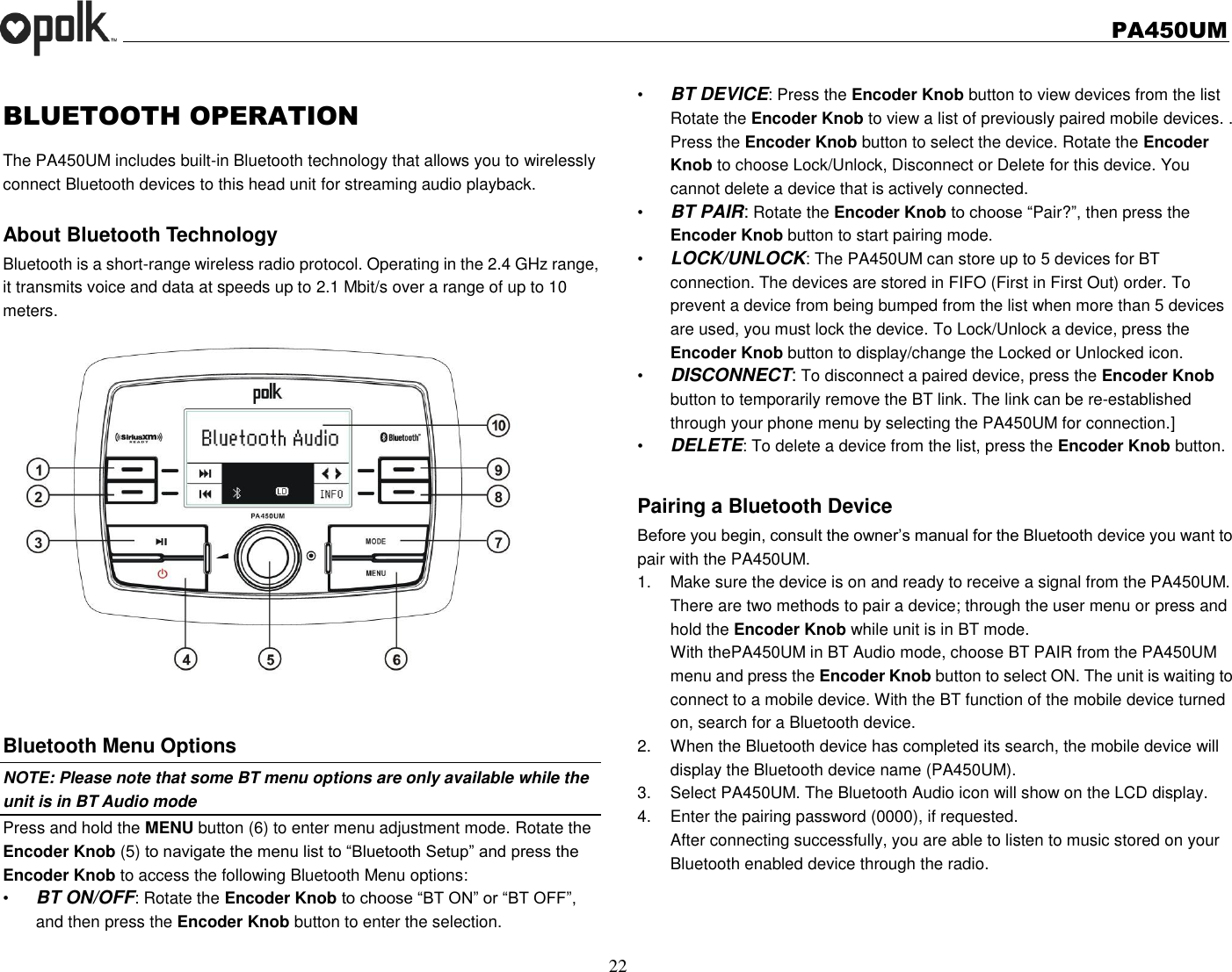   PA450UM  22  BLUETOOTH OPERATION   The PA450UM includes built-in Bluetooth technology that allows you to wirelessly connect Bluetooth devices to this head unit for streaming audio playback.  About Bluetooth Technology Bluetooth is a short-range wireless radio protocol. Operating in the 2.4 GHz range, it transmits voice and data at speeds up to 2.1 Mbit/s over a range of up to 10 meters.     Bluetooth Menu Options NOTE: Please note that some BT menu options are only available while the unit is in BT Audio mode Press and hold the MENU button (6) to enter menu adjustment mode. Rotate the Encoder Knob (5) to navigate the menu list to “Bluetooth Setup” and press the Encoder Knob to access the following Bluetooth Menu options: • BT ON/OFF: Rotate the Encoder Knob to choose “BT ON” or “BT OFF”, and then press the Encoder Knob button to enter the selection. • BT DEVICE: Press the Encoder Knob button to view devices from the list Rotate the Encoder Knob to view a list of previously paired mobile devices. . Press the Encoder Knob button to select the device. Rotate the Encoder Knob to choose Lock/Unlock, Disconnect or Delete for this device. You cannot delete a device that is actively connected. • BT PAIR: Rotate the Encoder Knob to choose “Pair?”, then press the Encoder Knob button to start pairing mode. • LOCK/UNLOCK: The PA450UM can store up to 5 devices for BT connection. The devices are stored in FIFO (First in First Out) order. To prevent a device from being bumped from the list when more than 5 devices are used, you must lock the device. To Lock/Unlock a device, press the Encoder Knob button to display/change the Locked or Unlocked icon. • DISCONNECT: To disconnect a paired device, press the Encoder Knob button to temporarily remove the BT link. The link can be re-established through your phone menu by selecting the PA450UM for connection.] • DELETE: To delete a device from the list, press the Encoder Knob button.  Pairing a Bluetooth Device Before you begin, consult the owner’s manual for the Bluetooth device you want to pair with the PA450UM. 1.  Make sure the device is on and ready to receive a signal from the PA450UM. There are two methods to pair a device; through the user menu or press and hold the Encoder Knob while unit is in BT mode. With thePA450UM in BT Audio mode, choose BT PAIR from the PA450UM menu and press the Encoder Knob button to select ON. The unit is waiting to connect to a mobile device. With the BT function of the mobile device turned on, search for a Bluetooth device. 2.  When the Bluetooth device has completed its search, the mobile device will display the Bluetooth device name (PA450UM). 3.  Select PA450UM. The Bluetooth Audio icon will show on the LCD display. 4.  Enter the pairing password (0000), if requested. After connecting successfully, you are able to listen to music stored on your Bluetooth enabled device through the radio.     