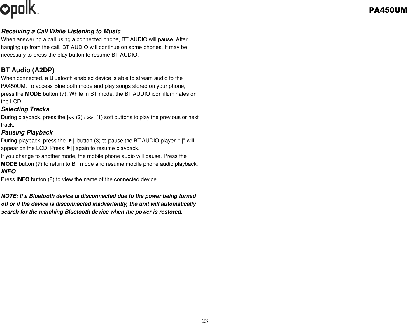   PA450UM  23  Receiving a Call While Listening to Music When answering a call using a connected phone, BT AUDIO will pause. After hanging up from the call, BT AUDIO will continue on some phones. It may be necessary to press the play button to resume BT AUDIO.  BT Audio (A2DP) When connected, a Bluetooth enabled device is able to stream audio to the PA450UM. To access Bluetooth mode and play songs stored on your phone, press the MODE button (7). While in BT mode, the BT AUDIO icon illuminates on the LCD. Selecting Tracks During playback, press the |&lt;&lt; (2) / &gt;&gt;| (1) soft buttons to play the previous or next track. Pausing Playback During playback, press the || button (3) to pause the BT AUDIO player. “||” will appear on the LCD. Press || again to resume playback. If you change to another mode, the mobile phone audio will pause. Press the MODE button (7) to return to BT mode and resume mobile phone audio playback. INFO Press INFO button (8) to view the name of the connected device.  NOTE: If a Bluetooth device is disconnected due to the power being turned off or if the device is disconnected inadvertently, the unit will automatically search for the matching Bluetooth device when the power is restored. 