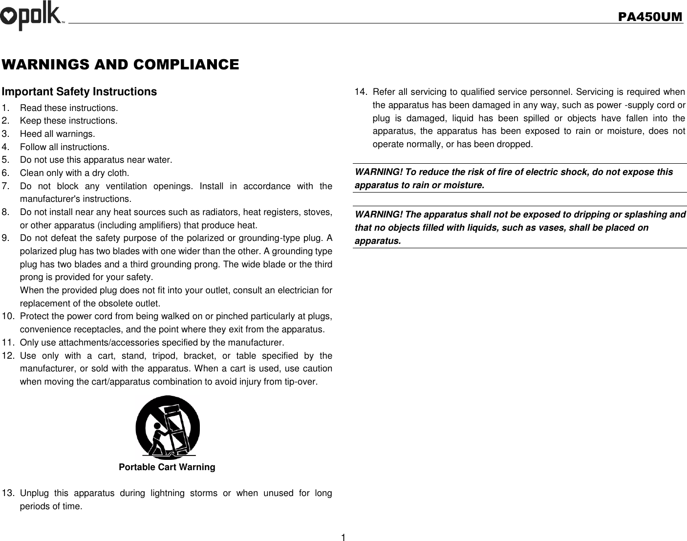   PA450UM  1  WARNINGS AND COMPLIANCE Important Safety Instructions 1. Read these instructions. 2. Keep these instructions. 3. Heed all warnings. 4. Follow all instructions. 5. Do not use this apparatus near water. 6. Clean only with a dry cloth. 7. Do  not  block  any  ventilation  openings.  Install  in  accordance  with  the manufacturer&apos;s instructions. 8. Do not install near any heat sources such as radiators, heat registers, stoves, or other apparatus (including amplifiers) that produce heat. 9. Do not defeat the safety purpose of the polarized or grounding-type plug. A polarized plug has two blades with one wider than the other. A grounding type plug has two blades and a third grounding prong. The wide blade or the third prong is provided for your safety. When the provided plug does not fit into your outlet, consult an electrician for replacement of the obsolete outlet. 10. Protect the power cord from being walked on or pinched particularly at plugs, convenience receptacles, and the point where they exit from the apparatus. 11. Only use attachments/accessories specified by the manufacturer. 12. Use  only  with  a  cart,  stand,  tripod,  bracket,  or  table  specified  by  the manufacturer, or sold with the apparatus. When a cart is used, use caution when moving the cart/apparatus combination to avoid injury from tip-over. Portable Cart Warning  13. Unplug  this  apparatus  during  lightning  storms  or  when  unused  for  long periods of time.    14. Refer all servicing to qualified service personnel. Servicing is required when the apparatus has been damaged in any way, such as power -supply cord or plug  is  damaged,  liquid  has  been  spilled  or  objects  have  fallen  into  the apparatus,  the  apparatus  has  been exposed  to  rain  or moisture,  does not operate normally, or has been dropped.    WARNING! To reduce the risk of fire of electric shock, do not expose this apparatus to rain or moisture.    WARNING! The apparatus shall not be exposed to dripping or splashing and that no objects filled with liquids, such as vases, shall be placed on apparatus.  