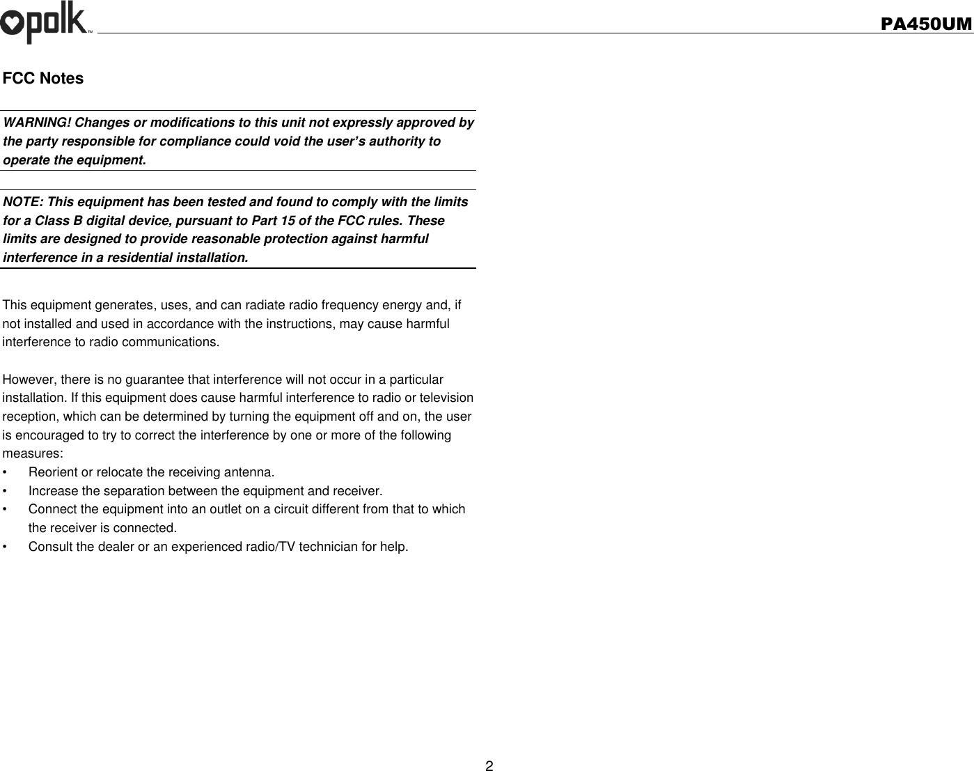   PA450UM  2  FCC Notes  WARNING! Changes or modifications to this unit not expressly approved by the party responsible for compliance could void the user’s authority to operate the equipment.    NOTE: This equipment has been tested and found to comply with the limits for a Class B digital device, pursuant to Part 15 of the FCC rules. These limits are designed to provide reasonable protection against harmful interference in a residential installation.    This equipment generates, uses, and can radiate radio frequency energy and, if not installed and used in accordance with the instructions, may cause harmful interference to radio communications.  However, there is no guarantee that interference will not occur in a particular installation. If this equipment does cause harmful interference to radio or television reception, which can be determined by turning the equipment off and on, the user is encouraged to try to correct the interference by one or more of the following measures: •  Reorient or relocate the receiving antenna. •  Increase the separation between the equipment and receiver. •  Connect the equipment into an outlet on a circuit different from that to which the receiver is connected. •  Consult the dealer or an experienced radio/TV technician for help. 