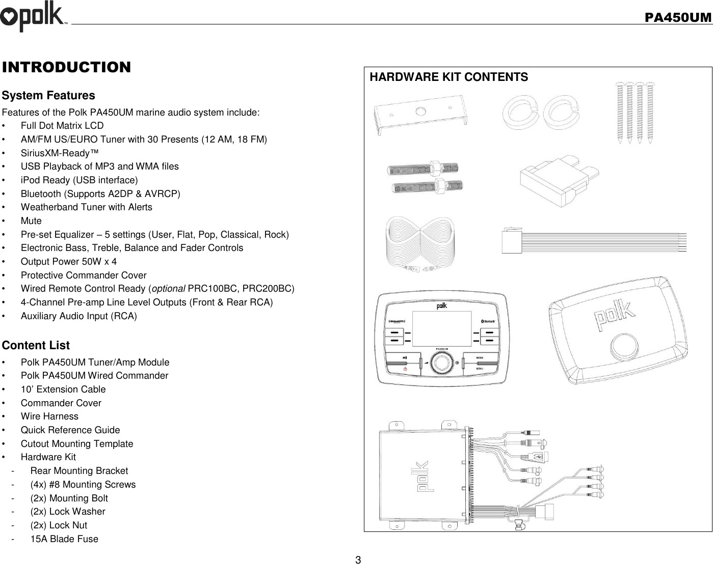   PA450UM  3  INTRODUCTION System Features Features of the Polk PA450UM marine audio system include: •  Full Dot Matrix LCD •  AM/FM US/EURO Tuner with 30 Presents (12 AM, 18 FM) •  SiriusXM-Ready™ •  USB Playback of MP3 and WMA files •  iPod Ready (USB interface) •  Bluetooth (Supports A2DP &amp; AVRCP) •  Weatherband Tuner with Alerts •  Mute • Pre-set Equalizer – 5 settings (User, Flat, Pop, Classical, Rock) •  Electronic Bass, Treble, Balance and Fader Controls •  Output Power 50W x 4 •  Protective Commander Cover •  Wired Remote Control Ready (optional PRC100BC, PRC200BC) •  4-Channel Pre-amp Line Level Outputs (Front &amp; Rear RCA) •  Auxiliary Audio Input (RCA)  Content List •  Polk PA450UM Tuner/Amp Module •  Polk PA450UM Wired Commander   •  10’ Extension Cable •  Commander Cover •  Wire Harness   •  Quick Reference Guide •  Cutout Mounting Template •  Hardware Kit -  Rear Mounting Bracket -  (4x) #8 Mounting Screws -  (2x) Mounting Bolt -  (2x) Lock Washer -  (2x) Lock Nut -  15A Blade Fuse  HARDWARE KIT CONTENTS                    