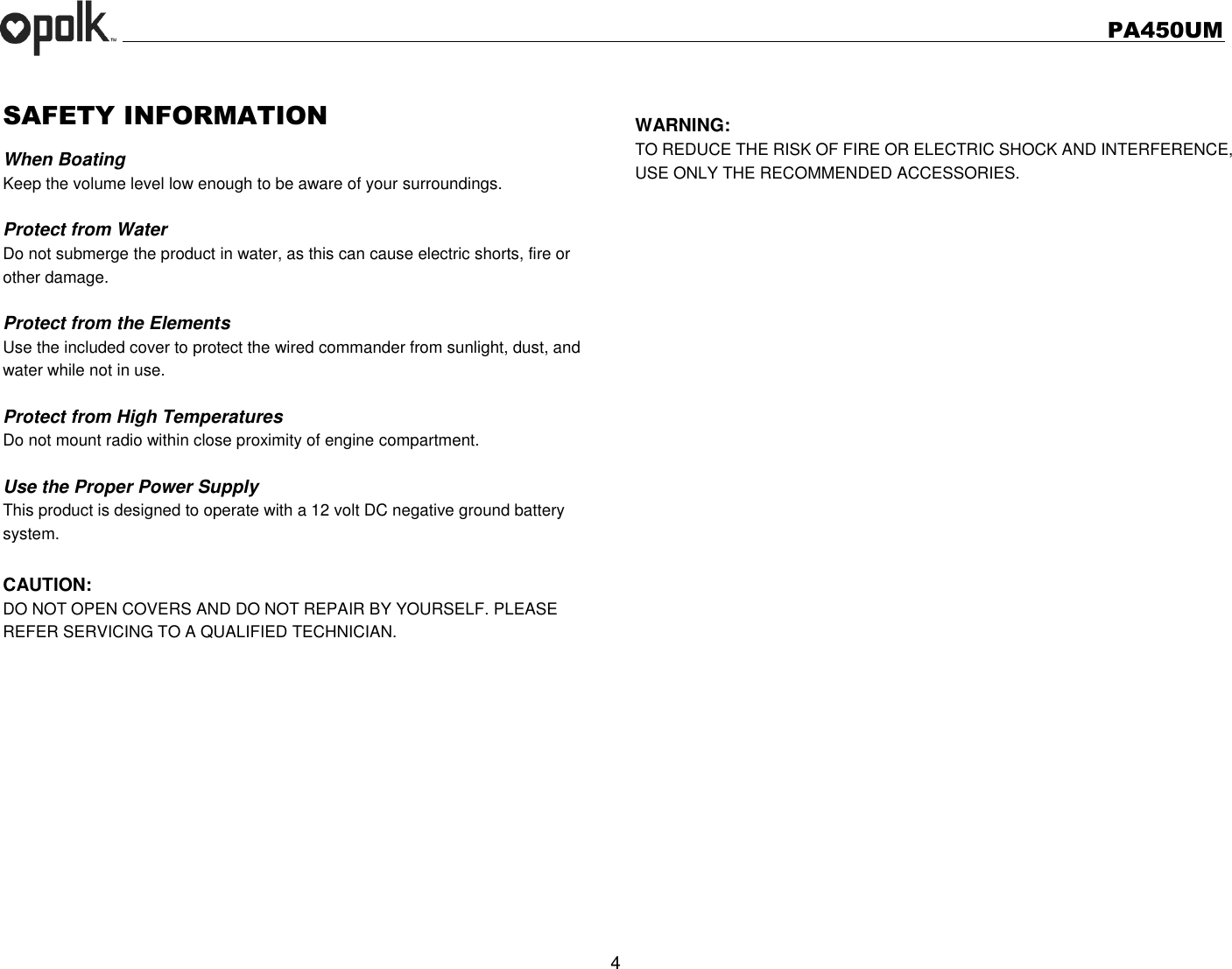   PA450UM  4  SAFETY INFORMATION When Boating Keep the volume level low enough to be aware of your surroundings.  Protect from Water Do not submerge the product in water, as this can cause electric shorts, fire or other damage.  Protect from the Elements Use the included cover to protect the wired commander from sunlight, dust, and water while not in use.    Protect from High Temperatures Do not mount radio within close proximity of engine compartment.  Use the Proper Power Supply This product is designed to operate with a 12 volt DC negative ground battery system.  CAUTION: DO NOT OPEN COVERS AND DO NOT REPAIR BY YOURSELF. PLEASE REFER SERVICING TO A QUALIFIED TECHNICIAN.           WARNING: TO REDUCE THE RISK OF FIRE OR ELECTRIC SHOCK AND INTERFERENCE, USE ONLY THE RECOMMENDED ACCESSORIES. 