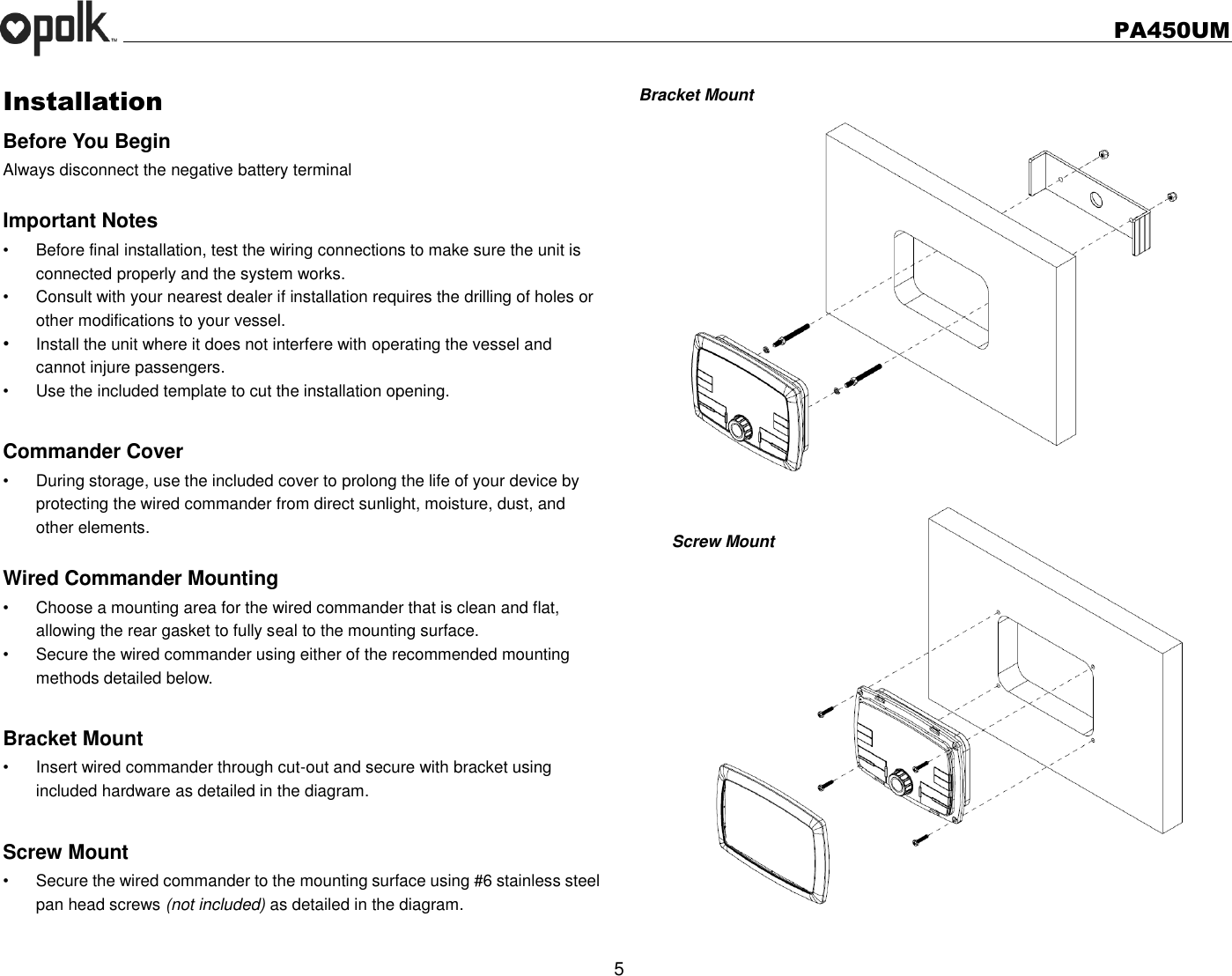   PA450UM  5  Installation Before You Begin Always disconnect the negative battery terminal  Important Notes •  Before final installation, test the wiring connections to make sure the unit is connected properly and the system works. •  Consult with your nearest dealer if installation requires the drilling of holes or other modifications to your vessel. • Install the unit where it does not interfere with operating the vessel and cannot injure passengers. •  Use the included template to cut the installation opening.  Commander Cover •  During storage, use the included cover to prolong the life of your device by protecting the wired commander from direct sunlight, moisture, dust, and other elements.  Wired Commander Mounting •  Choose a mounting area for the wired commander that is clean and flat, allowing the rear gasket to fully seal to the mounting surface. •  Secure the wired commander using either of the recommended mounting methods detailed below.  Bracket Mount •  Insert wired commander through cut-out and secure with bracket using included hardware as detailed in the diagram.  Screw Mount   •  Secure the wired commander to the mounting surface using #6 stainless steel pan head screws (not included) as detailed in the diagram.  Bracket Mount                   Screw Mount      