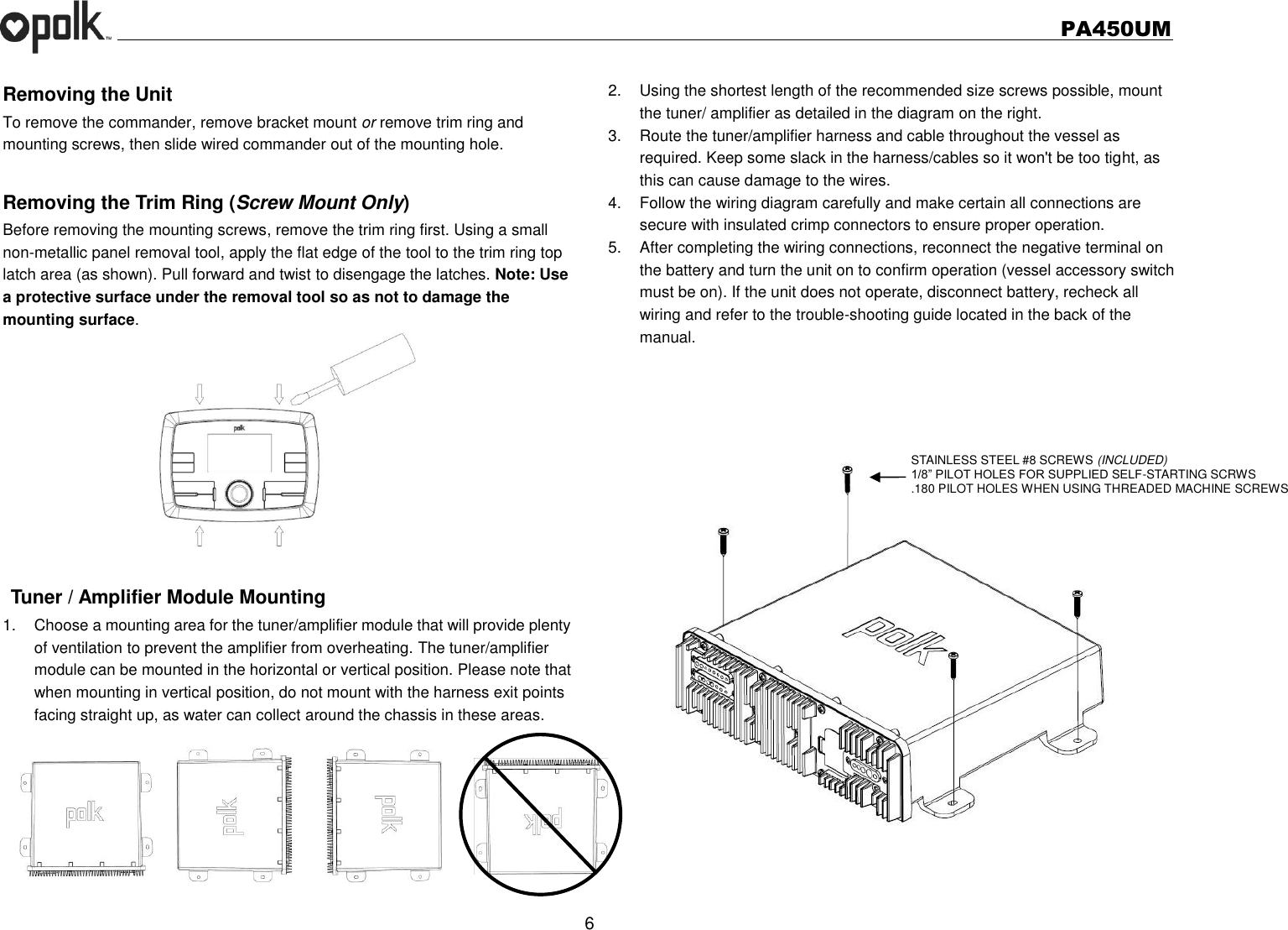   PA450UM  6  Removing the Unit   To remove the commander, remove bracket mount or remove trim ring and mounting screws, then slide wired commander out of the mounting hole.  Removing the Trim Ring (Screw Mount Only) Before removing the mounting screws, remove the trim ring first. Using a small non-metallic panel removal tool, apply the flat edge of the tool to the trim ring top latch area (as shown). Pull forward and twist to disengage the latches. Note: Use a protective surface under the removal tool so as not to damage the mounting surface.    Tuner / Amplifier Module Mounting 1.  Choose a mounting area for the tuner/amplifier module that will provide plenty of ventilation to prevent the amplifier from overheating. The tuner/amplifier module can be mounted in the horizontal or vertical position. Please note that when mounting in vertical position, do not mount with the harness exit points facing straight up, as water can collect around the chassis in these areas.  2.  Using the shortest length of the recommended size screws possible, mount the tuner/ amplifier as detailed in the diagram on the right. 3.  Route the tuner/amplifier harness and cable throughout the vessel as required. Keep some slack in the harness/cables so it won&apos;t be too tight, as this can cause damage to the wires. 4.  Follow the wiring diagram carefully and make certain all connections are secure with insulated crimp connectors to ensure proper operation. 5.  After completing the wiring connections, reconnect the negative terminal on the battery and turn the unit on to confirm operation (vessel accessory switch must be on). If the unit does not operate, disconnect battery, recheck all wiring and refer to the trouble-shooting guide located in the back of the manual.      STAINLESS STEEL #8 SCREWS (INCLUDED) 1/8” PILOT HOLES FOR SUPPLIED SELF-STARTING SCRWS .180 PILOT HOLES WHEN USING THREADED MACHINE SCREWS 