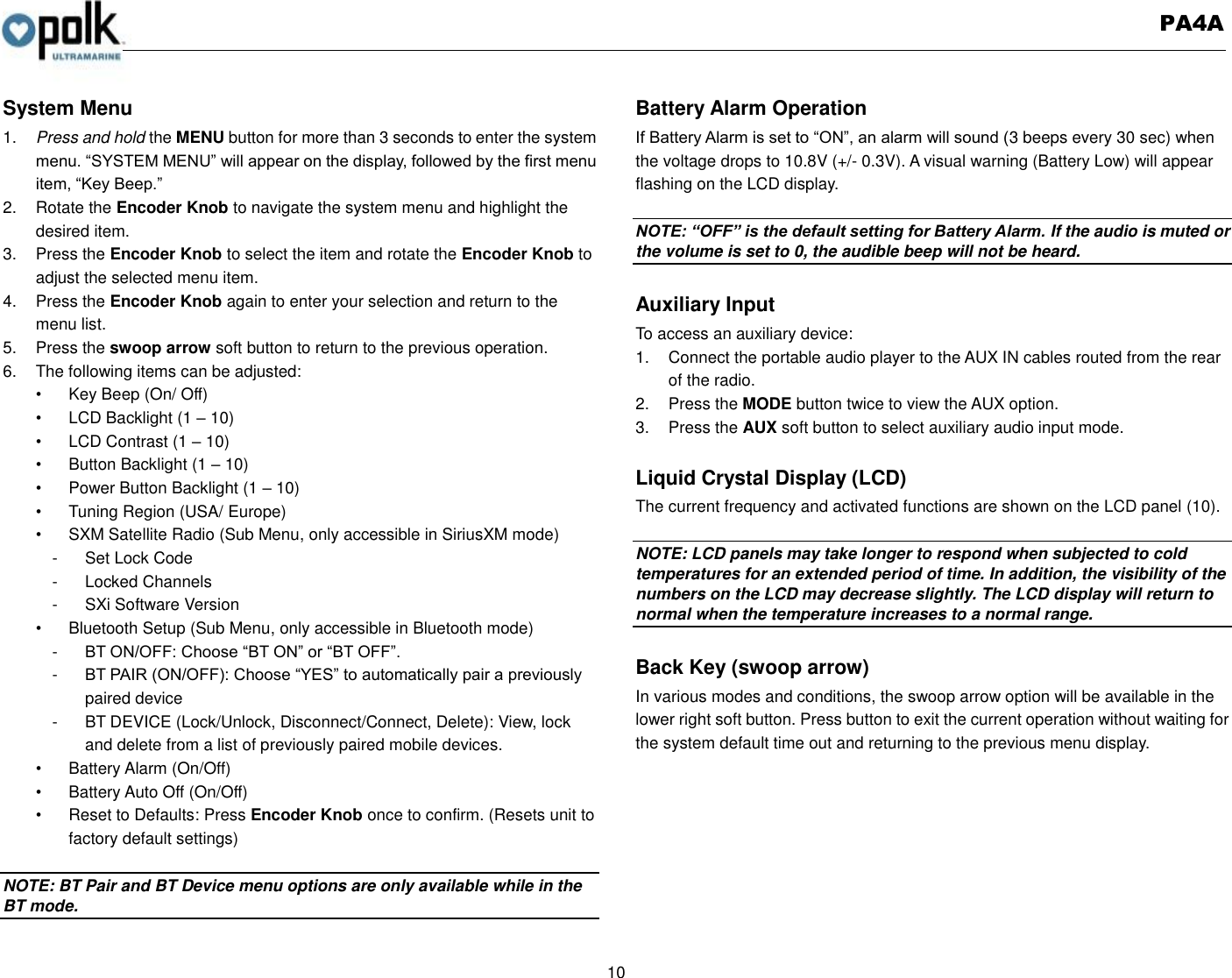   PA4A  10  System Menu 1. Press and hold the MENU button for more than 3 seconds to enter the system menu. “SYSTEM MENU” will appear on the display, followed by the first menu item, “Key Beep.” 2.  Rotate the Encoder Knob to navigate the system menu and highlight the desired item. 3.  Press the Encoder Knob to select the item and rotate the Encoder Knob to adjust the selected menu item. 4.  Press the Encoder Knob again to enter your selection and return to the menu list. 5.  Press the swoop arrow soft button to return to the previous operation. 6.  The following items can be adjusted: •  Key Beep (On/ Off) •  LCD Backlight (1 – 10) •  LCD Contrast (1 – 10) •  Button Backlight (1 – 10) •  Power Button Backlight (1 – 10) •  Tuning Region (USA/ Europe) •  SXM Satellite Radio (Sub Menu, only accessible in SiriusXM mode) -  Set Lock Code -  Locked Channels -  SXi Software Version       •  Bluetooth Setup (Sub Menu, only accessible in Bluetooth mode) -  BT ON/OFF: Choose “BT ON” or “BT OFF”. -  BT PAIR (ON/OFF): Choose “YES” to automatically pair a previously   paired device -  BT DEVICE (Lock/Unlock, Disconnect/Connect, Delete): View, lock and delete from a list of previously paired mobile devices. •  Battery Alarm (On/Off) •  Battery Auto Off (On/Off) •  Reset to Defaults: Press Encoder Knob once to confirm. (Resets unit to factory default settings)  NOTE: BT Pair and BT Device menu options are only available while in the BT mode.  Battery Alarm Operation If Battery Alarm is set to “ON”, an alarm will sound (3 beeps every 30 sec) when the voltage drops to 10.8V (+/- 0.3V). A visual warning (Battery Low) will appear flashing on the LCD display.  NOTE: “OFF” is the default setting for Battery Alarm. If the audio is muted or the volume is set to 0, the audible beep will not be heard.  Auxiliary Input To access an auxiliary device: 1.  Connect the portable audio player to the AUX IN cables routed from the rear of the radio. 2.  Press the MODE button twice to view the AUX option. 3.  Press the AUX soft button to select auxiliary audio input mode.  Liquid Crystal Display (LCD) The current frequency and activated functions are shown on the LCD panel (10).  NOTE: LCD panels may take longer to respond when subjected to cold temperatures for an extended period of time. In addition, the visibility of the numbers on the LCD may decrease slightly. The LCD display will return to normal when the temperature increases to a normal range.  Back Key (swoop arrow) In various modes and conditions, the swoop arrow option will be available in the lower right soft button. Press button to exit the current operation without waiting for the system default time out and returning to the previous menu display. 