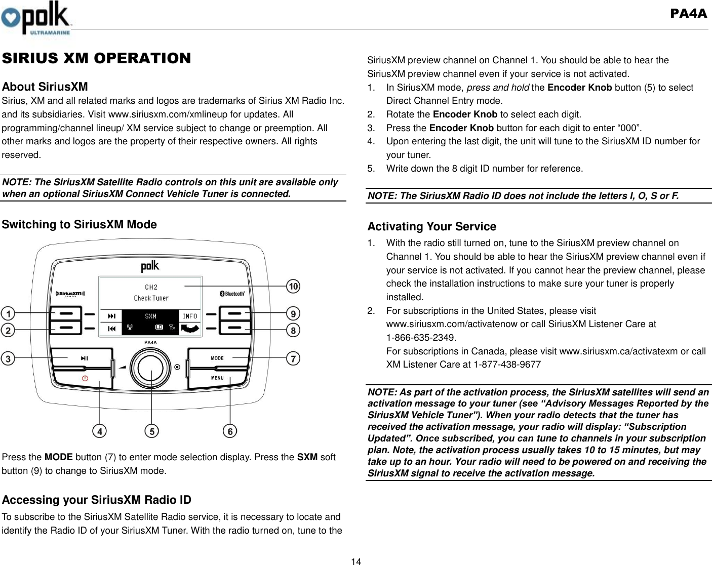   PA4A  14  SIRIUS XM OPERATION  About SiriusXM Sirius, XM and all related marks and logos are trademarks of Sirius XM Radio Inc. and its subsidiaries. Visit www.siriusxm.com/xmlineup for updates. All programming/channel lineup/ XM service subject to change or preemption. All other marks and logos are the property of their respective owners. All rights reserved.  NOTE: The SiriusXM Satellite Radio controls on this unit are available only when an optional SiriusXM Connect Vehicle Tuner is connected.  Switching to SiriusXM Mode                 Press the MODE button (7) to enter mode selection display. Press the SXM soft button (9) to change to SiriusXM mode.  Accessing your SiriusXM Radio ID To subscribe to the SiriusXM Satellite Radio service, it is necessary to locate and identify the Radio ID of your SiriusXM Tuner. With the radio turned on, tune to the SiriusXM preview channel on Channel 1. You should be able to hear the   SiriusXM preview channel even if your service is not activated. 1.  In SiriusXM mode, press and hold the Encoder Knob button (5) to select Direct Channel Entry mode. 2.  Rotate the Encoder Knob to select each digit. 3.  Press the Encoder Knob button for each digit to enter “000”. 4.  Upon entering the last digit, the unit will tune to the SiriusXM ID number for your tuner. 5.  Write down the 8 digit ID number for reference.  NOTE: The SiriusXM Radio ID does not include the letters I, O, S or F.  Activating Your Service 1.  With the radio still turned on, tune to the SiriusXM preview channel on Channel 1. You should be able to hear the SiriusXM preview channel even if your service is not activated. If you cannot hear the preview channel, please check the installation instructions to make sure your tuner is properly installed. 2.  For subscriptions in the United States, please visit www.siriusxm.com/activatenow or call SiriusXM Listener Care at 1-866-635-2349. For subscriptions in Canada, please visit www.siriusxm.ca/activatexm or call XM Listener Care at 1-877-438-9677  NOTE: As part of the activation process, the SiriusXM satellites will send an activation message to your tuner (see “Advisory Messages Reported by the SiriusXM Vehicle Tuner”). When your radio detects that the tuner has received the activation message, your radio will display: “Subscription Updated”. Once subscribed, you can tune to channels in your subscription plan. Note, the activation process usually takes 10 to 15 minutes, but may take up to an hour. Your radio will need to be powered on and receiving the SiriusXM signal to receive the activation message.     