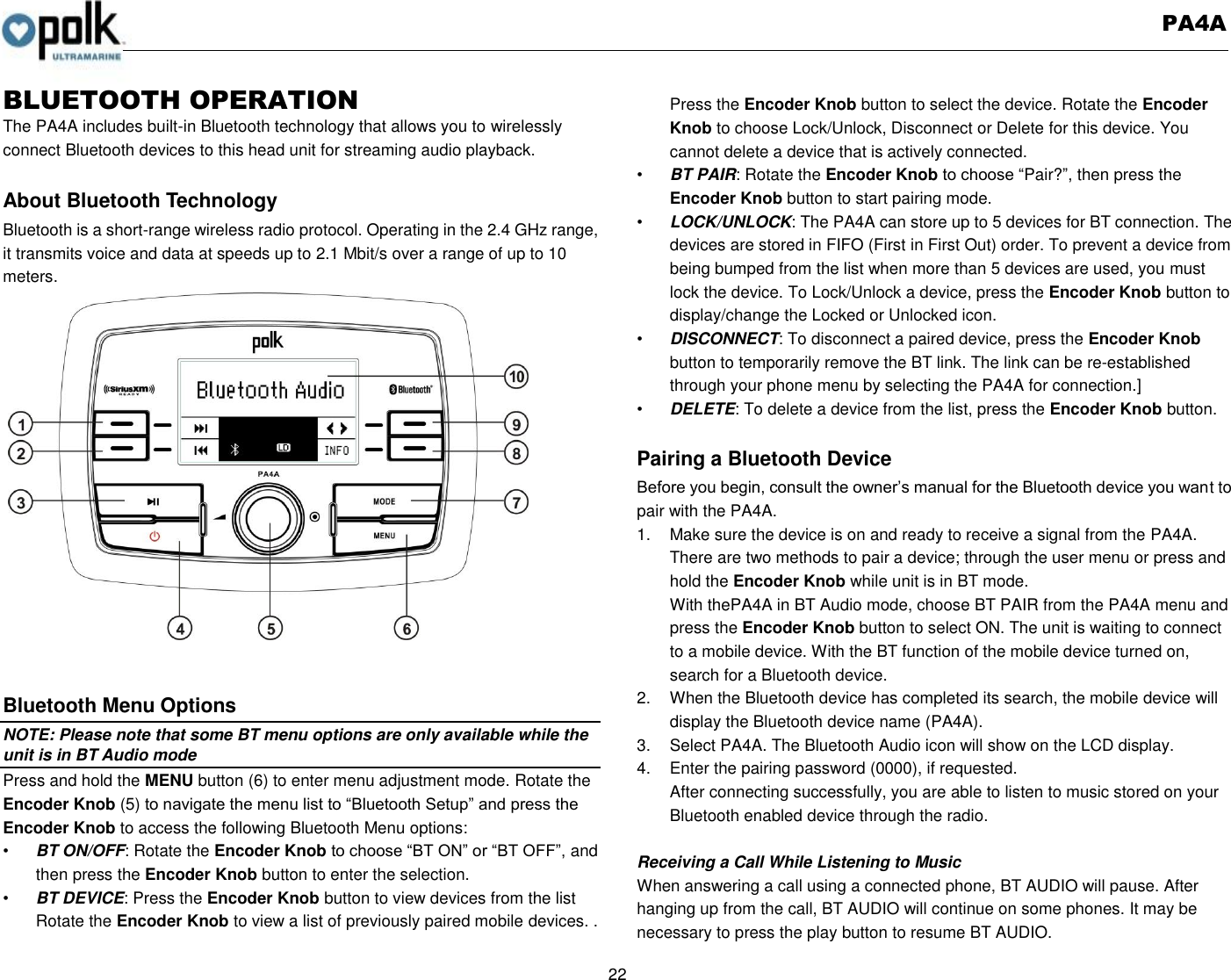   PA4A  22  BLUETOOTH OPERATION   The PA4A includes built-in Bluetooth technology that allows you to wirelessly connect Bluetooth devices to this head unit for streaming audio playback.  About Bluetooth Technology Bluetooth is a short-range wireless radio protocol. Operating in the 2.4 GHz range, it transmits voice and data at speeds up to 2.1 Mbit/s over a range of up to 10 meters.     Bluetooth Menu Options NOTE: Please note that some BT menu options are only available while the unit is in BT Audio mode Press and hold the MENU button (6) to enter menu adjustment mode. Rotate the Encoder Knob (5) to navigate the menu list to “Bluetooth Setup” and press the Encoder Knob to access the following Bluetooth Menu options: • BT ON/OFF: Rotate the Encoder Knob to choose “BT ON” or “BT OFF”, and then press the Encoder Knob button to enter the selection. • BT DEVICE: Press the Encoder Knob button to view devices from the list Rotate the Encoder Knob to view a list of previously paired mobile devices. . Press the Encoder Knob button to select the device. Rotate the Encoder Knob to choose Lock/Unlock, Disconnect or Delete for this device. You cannot delete a device that is actively connected. • BT PAIR: Rotate the Encoder Knob to choose “Pair?”, then press the Encoder Knob button to start pairing mode. • LOCK/UNLOCK: The PA4A can store up to 5 devices for BT connection. The devices are stored in FIFO (First in First Out) order. To prevent a device from being bumped from the list when more than 5 devices are used, you must lock the device. To Lock/Unlock a device, press the Encoder Knob button to display/change the Locked or Unlocked icon. • DISCONNECT: To disconnect a paired device, press the Encoder Knob button to temporarily remove the BT link. The link can be re-established through your phone menu by selecting the PA4A for connection.] • DELETE: To delete a device from the list, press the Encoder Knob button.  Pairing a Bluetooth Device Before you begin, consult the owner’s manual for the Bluetooth device you want to pair with the PA4A. 1.  Make sure the device is on and ready to receive a signal from the PA4A. There are two methods to pair a device; through the user menu or press and hold the Encoder Knob while unit is in BT mode. With thePA4A in BT Audio mode, choose BT PAIR from the PA4A menu and press the Encoder Knob button to select ON. The unit is waiting to connect to a mobile device. With the BT function of the mobile device turned on, search for a Bluetooth device. 2.  When the Bluetooth device has completed its search, the mobile device will display the Bluetooth device name (PA4A). 3.  Select PA4A. The Bluetooth Audio icon will show on the LCD display. 4.  Enter the pairing password (0000), if requested. After connecting successfully, you are able to listen to music stored on your Bluetooth enabled device through the radio.    Receiving a Call While Listening to Music When answering a call using a connected phone, BT AUDIO will pause. After hanging up from the call, BT AUDIO will continue on some phones. It may be necessary to press the play button to resume BT AUDIO. 