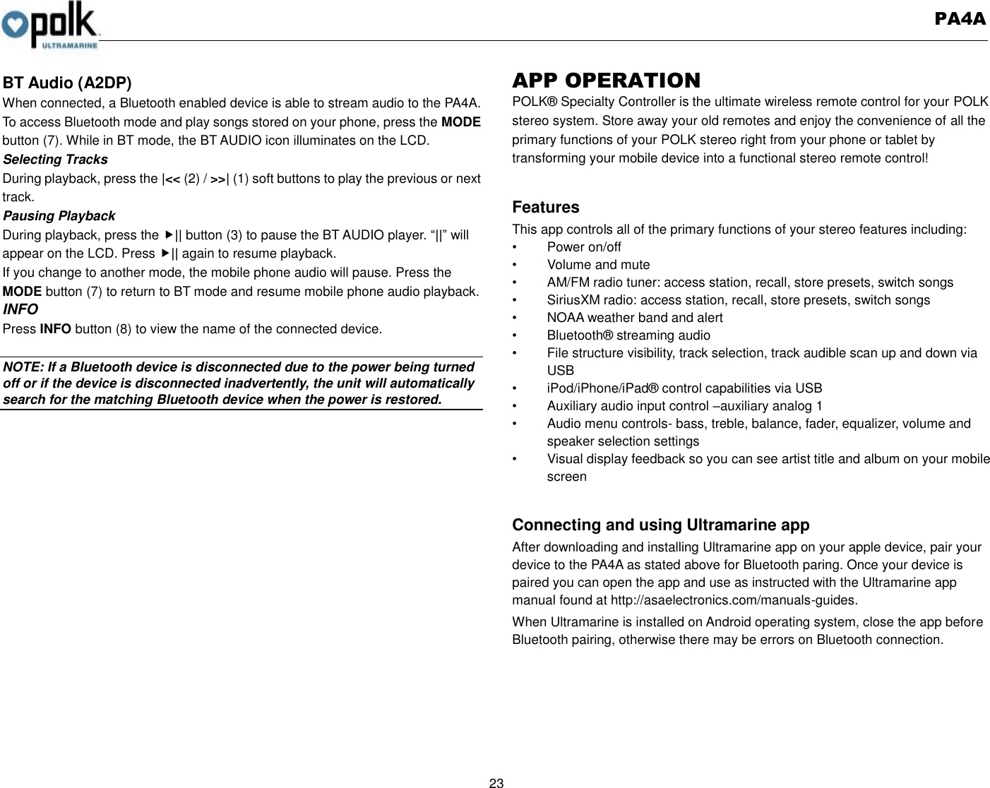   PA4A  23  BT Audio (A2DP) When connected, a Bluetooth enabled device is able to stream audio to the PA4A. To access Bluetooth mode and play songs stored on your phone, press the MODE button (7). While in BT mode, the BT AUDIO icon illuminates on the LCD. Selecting Tracks During playback, press the |&lt;&lt; (2) / &gt;&gt;| (1) soft buttons to play the previous or next track. Pausing Playback During playback, press the || button (3) to pause the BT AUDIO player. “||” will appear on the LCD. Press || again to resume playback. If you change to another mode, the mobile phone audio will pause. Press the MODE button (7) to return to BT mode and resume mobile phone audio playback. INFO Press INFO button (8) to view the name of the connected device.  NOTE: If a Bluetooth device is disconnected due to the power being turned off or if the device is disconnected inadvertently, the unit will automatically search for the matching Bluetooth device when the power is restored. APP OPERATION POLK® Specialty Controller is the ultimate wireless remote control for your POLK stereo system. Store away your old remotes and enjoy the convenience of all the primary functions of your POLK stereo right from your phone or tablet by transforming your mobile device into a functional stereo remote control!    Features This app controls all of the primary functions of your stereo features including:   •  Power on/off •  Volume and mute     •  AM/FM radio tuner: access station, recall, store presets, switch songs •  SiriusXM radio: access station, recall, store presets, switch songs   •  NOAA weather band and alert •  Bluetooth® streaming audio •  File structure visibility, track selection, track audible scan up and down via USB •  iPod/iPhone/iPad® control capabilities via USB   •  Auxiliary audio input control –auxiliary analog 1   •  Audio menu controls- bass, treble, balance, fader, equalizer, volume and speaker selection settings •  Visual display feedback so you can see artist title and album on your mobile screen    Connecting and using Ultramarine app After downloading and installing Ultramarine app on your apple device, pair your device to the PA4A as stated above for Bluetooth paring. Once your device is paired you can open the app and use as instructed with the Ultramarine app manual found at http://asaelectronics.com/manuals-guides.   When Ultramarine is installed on Android operating system, close the app before Bluetooth pairing, otherwise there may be errors on Bluetooth connection. 
