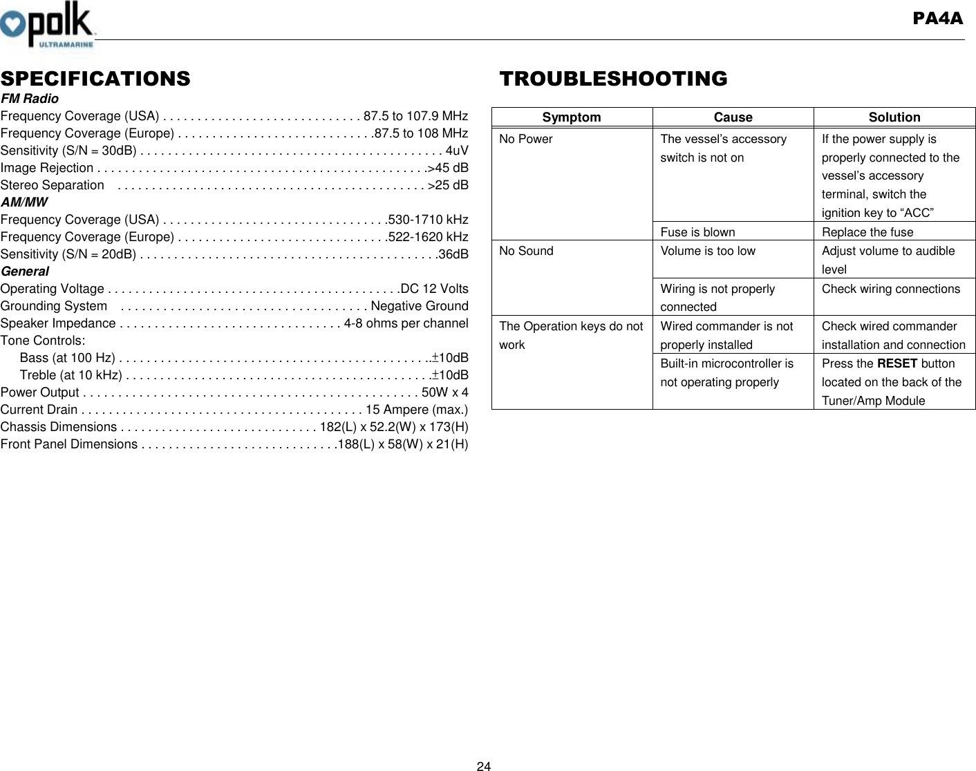   PA4A  24  SPECIFICATIONS FM Radio Frequency Coverage (USA) . . . . . . . . . . . . . . . . . . . . . . . . . . . . . 87.5 to 107.9 MHz Frequency Coverage (Europe) . . . . . . . . . . . . . . . . . . . . . . . . . . . . .87.5 to 108 MHz Sensitivity (S/N = 30dB) . . . . . . . . . . . . . . . . . . . . . . . . . . . . . . . . . . . . . . . . . . . . 4uV Image Rejection . . . . . . . . . . . . . . . . . . . . . . . . . . . . . . . . . . . . . . . . . . . . . . . .&gt;45 dB Stereo Separation    . . . . . . . . . . . . . . . . . . . . . . . . . . . . . . . . . . . . . . . . . . . . . &gt;25 dB AM/MW Frequency Coverage (USA) . . . . . . . . . . . . . . . . . . . . . . . . . . . . . . . . .530-1710 kHz Frequency Coverage (Europe) . . . . . . . . . . . . . . . . . . . . . . . . . . . . . . .522-1620 kHz Sensitivity (S/N = 20dB) . . . . . . . . . . . . . . . . . . . . . . . . . . . . . . . . . . . . . . . . . . . .36dB General Operating Voltage . . . . . . . . . . . . . . . . . . . . . . . . . . . . . . . . . . . . . . . . . . .DC 12 Volts Grounding System    . . . . . . . . . . . . . . . . . . . . . . . . . . . . . . . . . . . Negative Ground Speaker Impedance . . . . . . . . . . . . . . . . . . . . . . . . . . . . . . . . 4-8 ohms per channel Tone Controls: Bass (at 100 Hz) . . . . . . . . . . . . . . . . . . . . . . . . . . . . . . . . . . . . . . . . . . . . ..±10dB Treble (at 10 kHz) . . . . . . . . . . . . . . . . . . . . . . . . . . . . . . . . . . . . . . . . . . . . .±10dB Power Output . . . . . . . . . . . . . . . . . . . . . . . . . . . . . . . . . . . . . . . . . . . . . . . . 50W x 4 Current Drain . . . . . . . . . . . . . . . . . . . . . . . . . . . . . . . . . . . . . . . . . 15 Ampere (max.) Chassis Dimensions . . . . . . . . . . . . . . . . . . . . . . . . . . . . . 182(L) x 52.2(W) x 173(H) Front Panel Dimensions . . . . . . . . . . . . . . . . . . . . . . . . . . . . .188(L) x 58(W) x 21(H)                TROUBLESHOOTING  Symptom Cause Solution    No Power The vessel’s accessory switch is not on If the power supply is properly connected to the vessel’s accessory terminal, switch the ignition key to “ACC” Fuse is blown Replace the fuse No Sound Volume is too low Adjust volume to audible level Wiring is not properly connected Check wiring connections The Operation keys do not work Wired commander is not properly installed Check wired commander installation and connection Built-in microcontroller is not operating properly Press the RESET button located on the back of the Tuner/Amp Module   