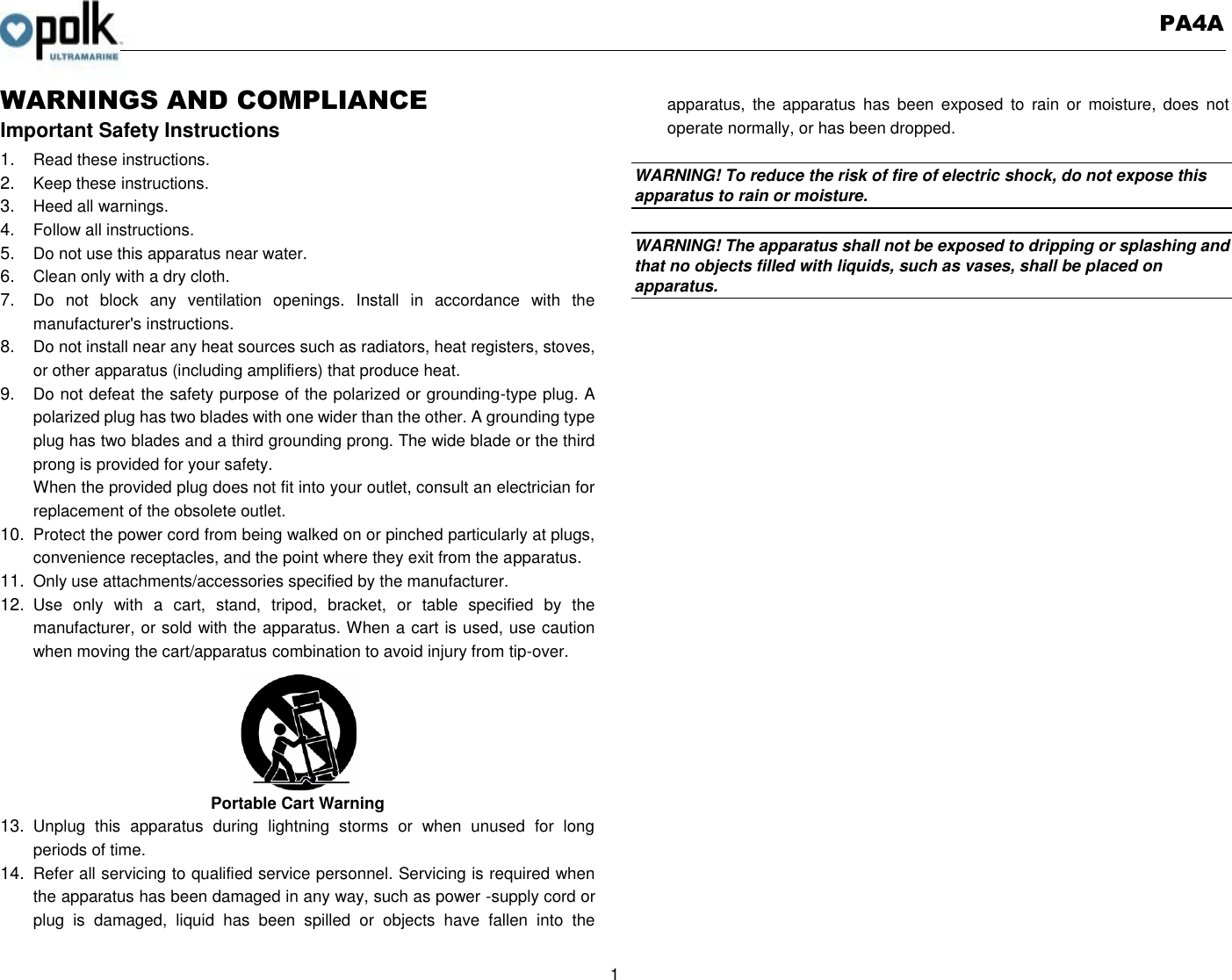   PA4A  1  WARNINGS AND COMPLIANCE Important Safety Instructions 1. Read these instructions. 2. Keep these instructions. 3. Heed all warnings. 4. Follow all instructions. 5. Do not use this apparatus near water. 6. Clean only with a dry cloth. 7. Do  not  block  any  ventilation  openings.  Install  in  accordance  with  the manufacturer&apos;s instructions. 8. Do not install near any heat sources such as radiators, heat registers, stoves, or other apparatus (including amplifiers) that produce heat. 9. Do not defeat the safety purpose of the polarized or grounding-type plug. A polarized plug has two blades with one wider than the other. A grounding type plug has two blades and a third grounding prong. The wide blade or the third prong is provided for your safety. When the provided plug does not fit into your outlet, consult an electrician for replacement of the obsolete outlet. 10. Protect the power cord from being walked on or pinched particularly at plugs, convenience receptacles, and the point where they exit from the apparatus. 11. Only use attachments/accessories specified by the manufacturer. 12. Use  only  with  a  cart,  stand,  tripod,  bracket,  or  table  specified  by  the manufacturer, or sold with the apparatus. When a cart is used, use caution when moving the cart/apparatus combination to avoid injury from tip-over. Portable Cart Warning 13. Unplug  this  apparatus  during  lightning  storms  or  when  unused  for  long periods of time. 14. Refer all servicing to qualified service personnel. Servicing is required when the apparatus has been damaged in any way, such as power -supply cord or plug  is  damaged,  liquid  has  been  spilled  or  objects  have  fallen  into  the apparatus,  the  apparatus  has  been exposed  to  rain  or  moisture, does  not operate normally, or has been dropped.    WARNING! To reduce the risk of fire of electric shock, do not expose this apparatus to rain or moisture.    WARNING! The apparatus shall not be exposed to dripping or splashing and that no objects filled with liquids, such as vases, shall be placed on apparatus.  