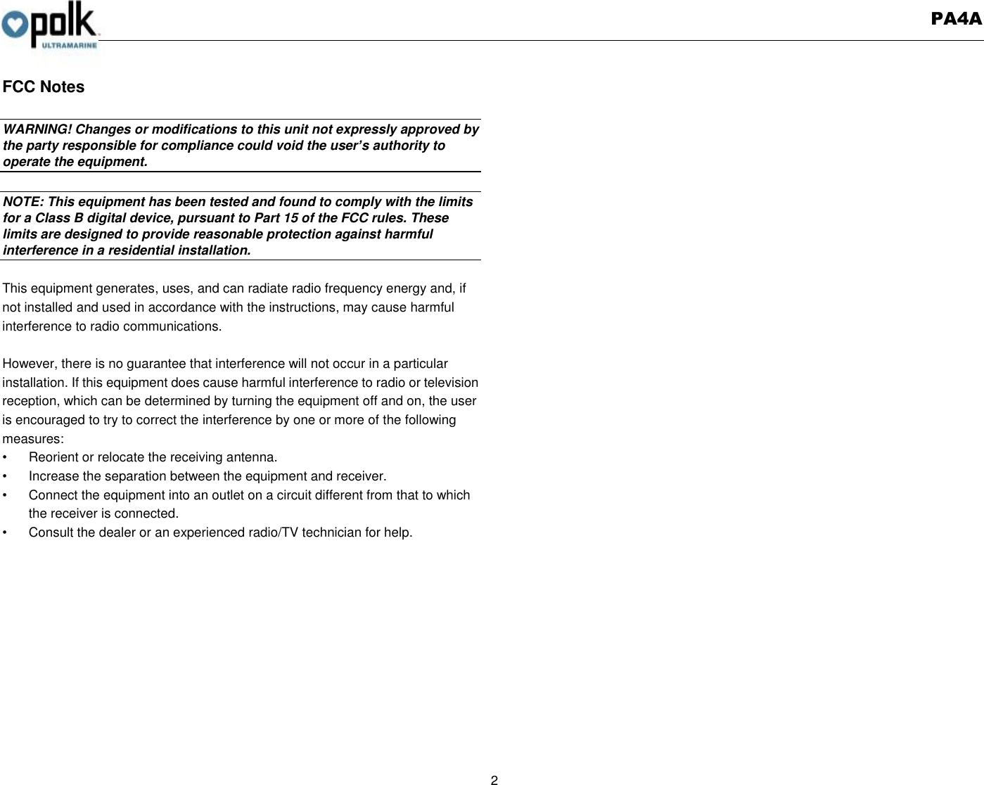   PA4A  2  FCC Notes  WARNING! Changes or modifications to this unit not expressly approved by the party responsible for compliance could void the user’s authority to operate the equipment.    NOTE: This equipment has been tested and found to comply with the limits for a Class B digital device, pursuant to Part 15 of the FCC rules. These limits are designed to provide reasonable protection against harmful interference in a residential installation.    This equipment generates, uses, and can radiate radio frequency energy and, if not installed and used in accordance with the instructions, may cause harmful interference to radio communications.  However, there is no guarantee that interference will not occur in a particular installation. If this equipment does cause harmful interference to radio or television reception, which can be determined by turning the equipment off and on, the user is encouraged to try to correct the interference by one or more of the following measures: •  Reorient or relocate the receiving antenna. •  Increase the separation between the equipment and receiver. •  Connect the equipment into an outlet on a circuit different from that to which the receiver is connected. •  Consult the dealer or an experienced radio/TV technician for help. 