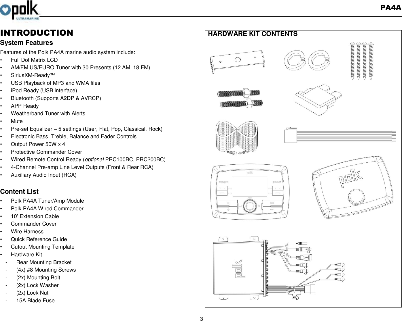   PA4A  3  INTRODUCTION System Features Features of the Polk PA4A marine audio system include: •  Full Dot Matrix LCD •  AM/FM US/EURO Tuner with 30 Presents (12 AM, 18 FM) •  SiriusXM-Ready™ •  USB Playback of MP3 and WMA files •  iPod Ready (USB interface) •  Bluetooth (Supports A2DP &amp; AVRCP) •  APP Ready •  Weatherband Tuner with Alerts •  Mute • Pre-set Equalizer – 5 settings (User, Flat, Pop, Classical, Rock) •  Electronic Bass, Treble, Balance and Fader Controls •  Output Power 50W x 4 •  Protective Commander Cover •  Wired Remote Control Ready (optional PRC100BC, PRC200BC) •  4-Channel Pre-amp Line Level Outputs (Front &amp; Rear RCA) •  Auxiliary Audio Input (RCA)  Content List •  Polk PA4A Tuner/Amp Module •  Polk PA4A Wired Commander   •  10’ Extension Cable •  Commander Cover •  Wire Harness   •  Quick Reference Guide •  Cutout Mounting Template •  Hardware Kit -  Rear Mounting Bracket -  (4x) #8 Mounting Screws -  (2x) Mounting Bolt -  (2x) Lock Washer -  (2x) Lock Nut -  15A Blade Fuse HARDWARE KIT CONTENTS  