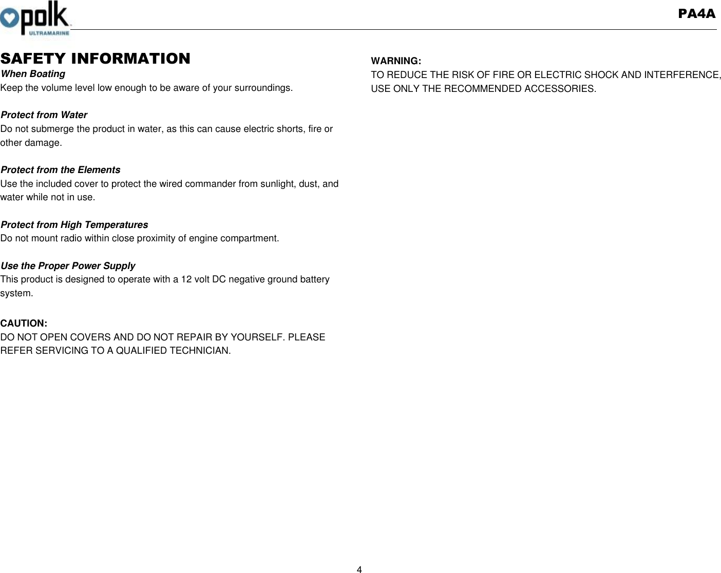   PA4A  4  SAFETY INFORMATION When Boating Keep the volume level low enough to be aware of your surroundings.  Protect from Water Do not submerge the product in water, as this can cause electric shorts, fire or other damage.  Protect from the Elements Use the included cover to protect the wired commander from sunlight, dust, and water while not in use.      Protect from High Temperatures Do not mount radio within close proximity of engine compartment.  Use the Proper Power Supply This product is designed to operate with a 12 volt DC negative ground battery system.  CAUTION: DO NOT OPEN COVERS AND DO NOT REPAIR BY YOURSELF. PLEASE REFER SERVICING TO A QUALIFIED TECHNICIAN.           WARNING: TO REDUCE THE RISK OF FIRE OR ELECTRIC SHOCK AND INTERFERENCE, USE ONLY THE RECOMMENDED ACCESSORIES.   