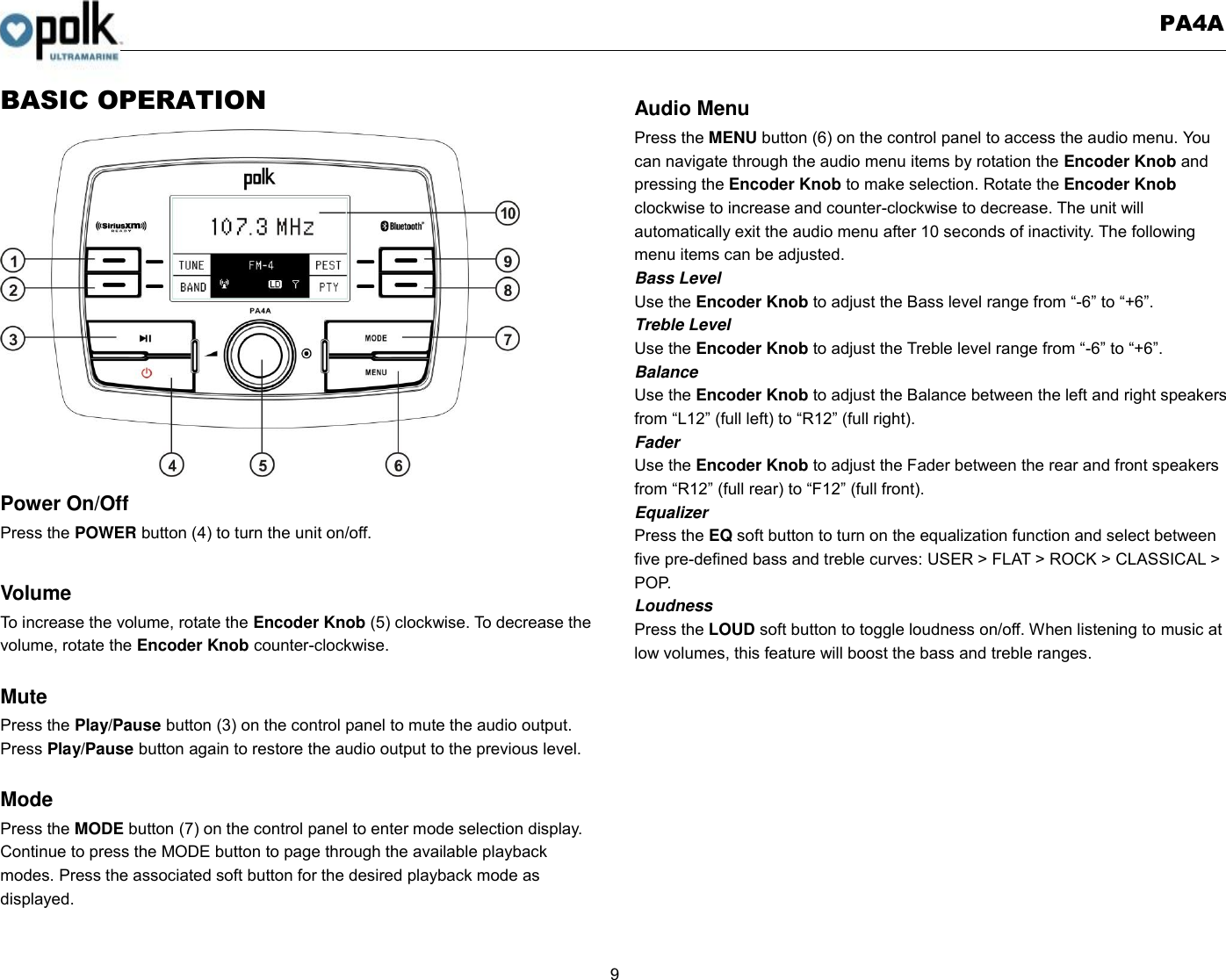   PA4A  9  BASIC OPERATION                  Power On/Off Press the POWER button (4) to turn the unit on/off.    Volume   To increase the volume, rotate the Encoder Knob (5) clockwise. To decrease the volume, rotate the Encoder Knob counter-clockwise.  Mute Press the Play/Pause button (3) on the control panel to mute the audio output.   Press Play/Pause button again to restore the audio output to the previous level.  Mode Press the MODE button (7) on the control panel to enter mode selection display.   Continue to press the MODE button to page through the available playback modes. Press the associated soft button for the desired playback mode as displayed.  Audio Menu Press the MENU button (6) on the control panel to access the audio menu. You can navigate through the audio menu items by rotation the Encoder Knob and pressing the Encoder Knob to make selection. Rotate the Encoder Knob clockwise to increase and counter-clockwise to decrease. The unit will automatically exit the audio menu after 10 seconds of inactivity. The following menu items can be adjusted. Bass Level Use the Encoder Knob to adjust the Bass level range from “-6” to “+6”. Treble Level Use the Encoder Knob to adjust the Treble level range from “-6” to “+6”. Balance Use the Encoder Knob to adjust the Balance between the left and right speakers from “L12” (full left) to “R12” (full right). Fader Use the Encoder Knob to adjust the Fader between the rear and front speakers from “R12” (full rear) to “F12” (full front). Equalizer Press the EQ soft button to turn on the equalization function and select between five pre-defined bass and treble curves: USER &gt; FLAT &gt; ROCK &gt; CLASSICAL &gt; POP. Loudness Press the LOUD soft button to toggle loudness on/off. When listening to music at low volumes, this feature will boost the bass and treble ranges.  