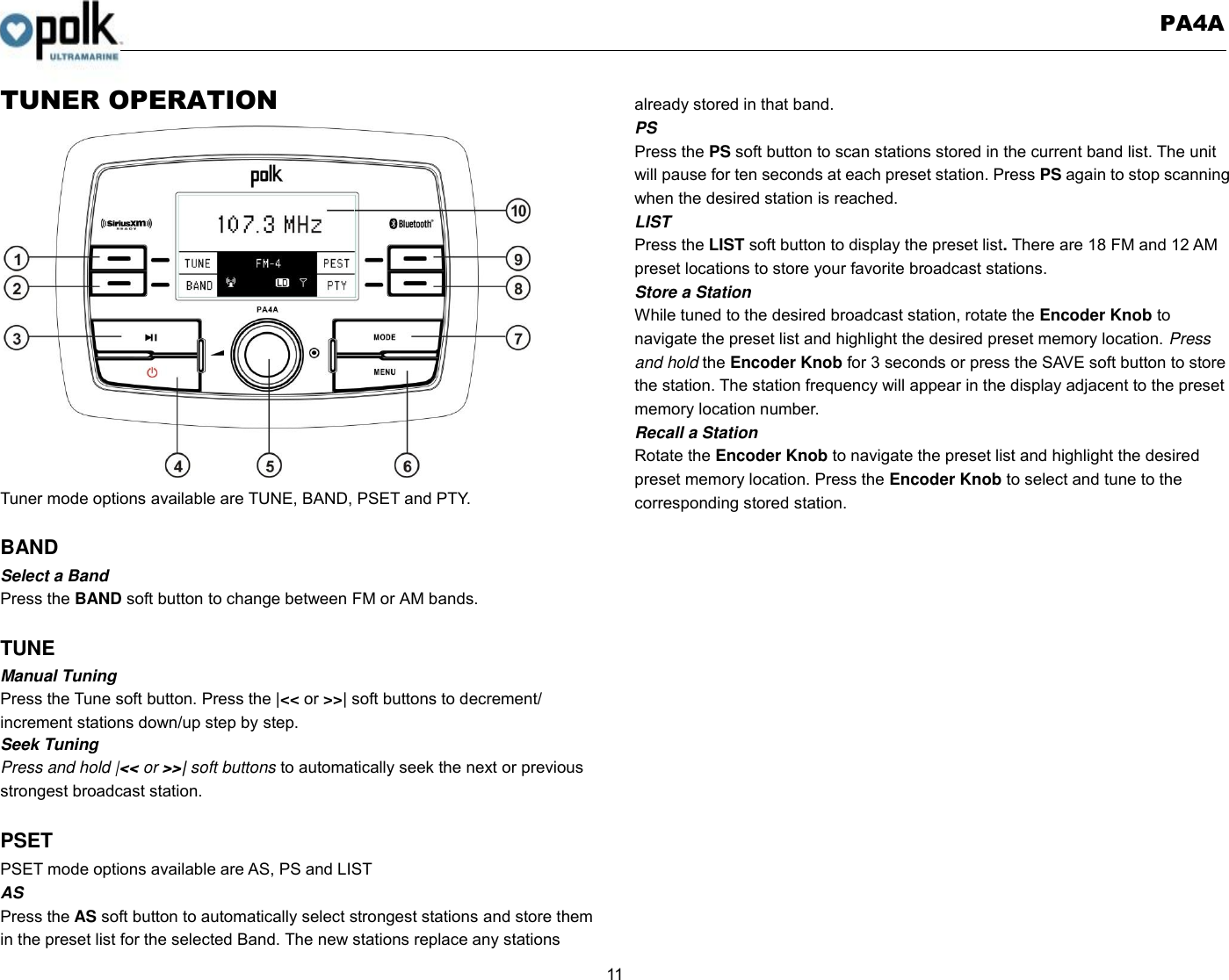   PA4A  11  TUNER OPERATION                  Tuner mode options available are TUNE, BAND, PSET and PTY.  BAND Select a Band Press the BAND soft button to change between FM or AM bands.  TUNE Manual Tuning Press the Tune soft button. Press the |&lt;&lt; or &gt;&gt;| soft buttons to decrement/ increment stations down/up step by step. Seek Tuning Press and hold |&lt;&lt; or &gt;&gt;| soft buttons to automatically seek the next or previous strongest broadcast station.  PSET PSET mode options available are AS, PS and LIST AS Press the AS soft button to automatically select strongest stations and store them in the preset list for the selected Band. The new stations replace any stations already stored in that band. PS Press the PS soft button to scan stations stored in the current band list. The unit will pause for ten seconds at each preset station. Press PS again to stop scanning when the desired station is reached. LIST Press the LIST soft button to display the preset list. There are 18 FM and 12 AM preset locations to store your favorite broadcast stations.   Store a Station While tuned to the desired broadcast station, rotate the Encoder Knob to navigate the preset list and highlight the desired preset memory location. Press and hold the Encoder Knob for 3 seconds or press the SAVE soft button to store the station. The station frequency will appear in the display adjacent to the preset memory location number. Recall a Station Rotate the Encoder Knob to navigate the preset list and highlight the desired preset memory location. Press the Encoder Knob to select and tune to the corresponding stored station.     