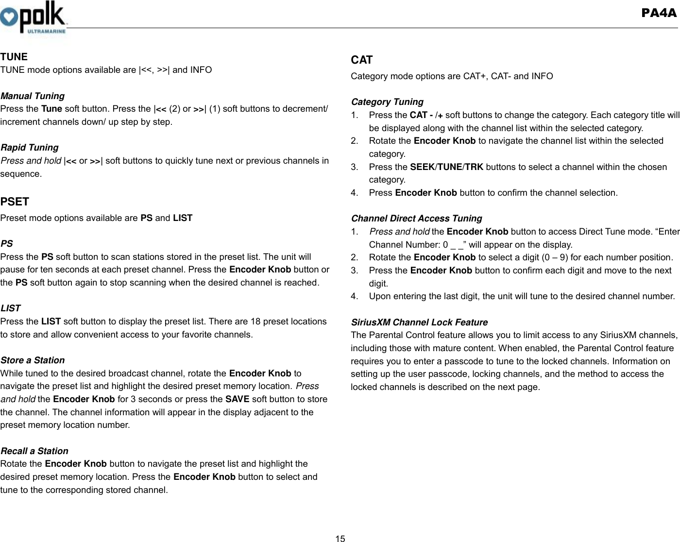   PA4A  15  TUNE TUNE mode options available are |&lt;&lt;, &gt;&gt;| and INFO  Manual Tuning Press the Tune soft button. Press the |&lt;&lt; (2) or &gt;&gt;| (1) soft buttons to decrement/ increment channels down/ up step by step.  Rapid Tuning Press and hold |&lt;&lt; or &gt;&gt;| soft buttons to quickly tune next or previous channels in sequence.    PSET Preset mode options available are PS and LIST  PS Press the PS soft button to scan stations stored in the preset list. The unit will pause for ten seconds at each preset channel. Press the Encoder Knob button or the PS soft button again to stop scanning when the desired channel is reached.  LIST Press the LIST soft button to display the preset list. There are 18 preset locations to store and allow convenient access to your favorite channels.  Store a Station While tuned to the desired broadcast channel, rotate the Encoder Knob to navigate the preset list and highlight the desired preset memory location. Press and hold the Encoder Knob for 3 seconds or press the SAVE soft button to store the channel. The channel information will appear in the display adjacent to the preset memory location number.  Recall a Station Rotate the Encoder Knob button to navigate the preset list and highlight the desired preset memory location. Press the Encoder Knob button to select and tune to the corresponding stored channel.  CAT Category mode options are CAT+, CAT- and INFO  Category Tuning 1.  Press the CAT - /+ soft buttons to change the category. Each category title will be displayed along with the channel list within the selected category. 2.  Rotate the Encoder Knob to navigate the channel list within the selected category. 3.  Press the SEEK/TUNE/TRK buttons to select a channel within the chosen category. 4.  Press Encoder Knob button to confirm the channel selection.  Channel Direct Access Tuning 1. Press and hold the Encoder Knob button to access Direct Tune mode. “Enter Channel Number: 0 _ _” will appear on the display. 2.  Rotate the Encoder Knob to select a digit (0 – 9) for each number position.   3.  Press the Encoder Knob button to confirm each digit and move to the next digit. 4.  Upon entering the last digit, the unit will tune to the desired channel number.    SiriusXM Channel Lock Feature The Parental Control feature allows you to limit access to any SiriusXM channels, including those with mature content. When enabled, the Parental Control feature requires you to enter a passcode to tune to the locked channels. Information on setting up the user passcode, locking channels, and the method to access the locked channels is described on the next page.      