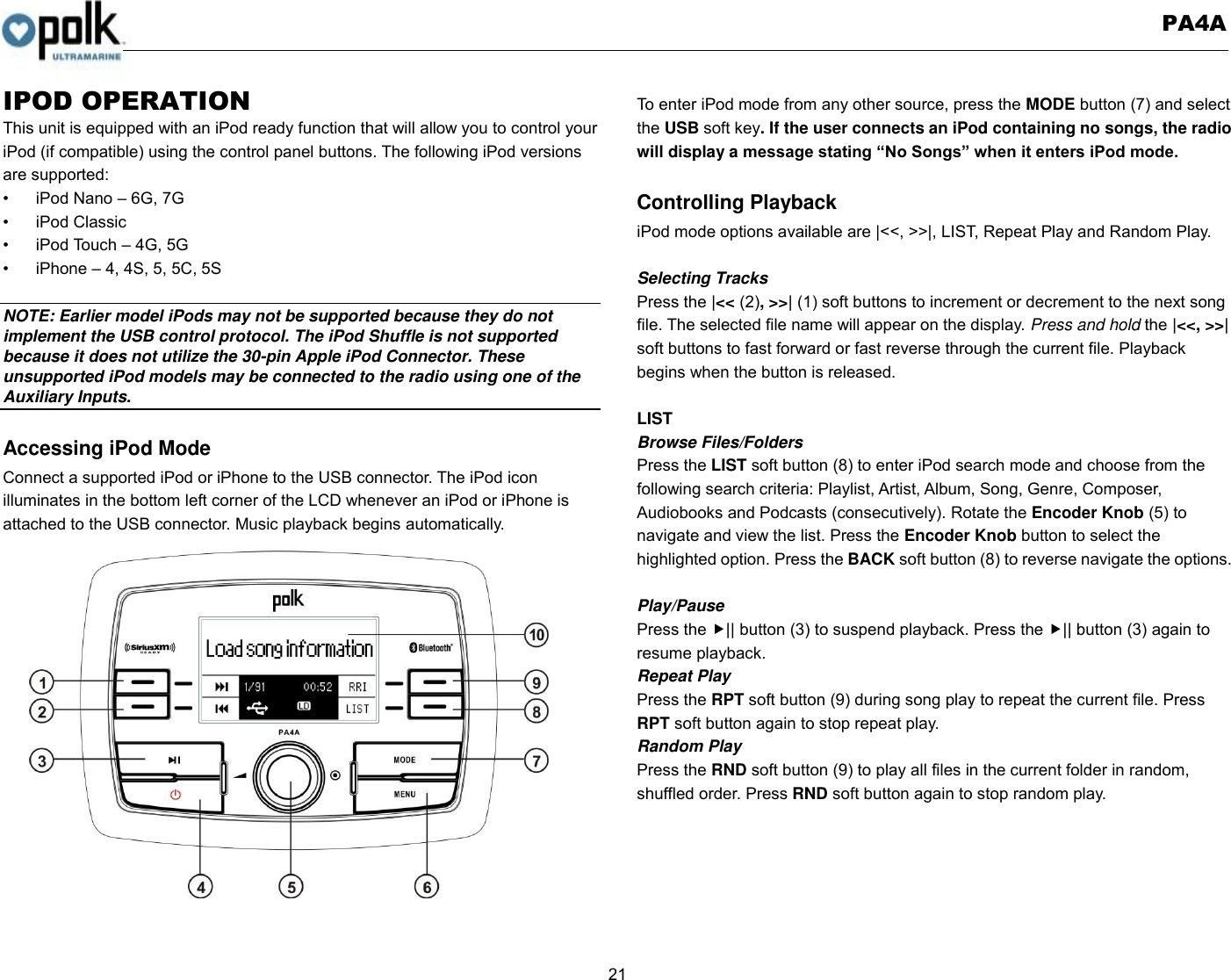   PA4A  21  IPOD OPERATION This unit is equipped with an iPod ready function that will allow you to control your iPod (if compatible) using the control panel buttons. The following iPod versions are supported: •  iPod Nano – 6G, 7G •  iPod Classic   •  iPod Touch – 4G, 5G     •  iPhone – 4, 4S, 5, 5C, 5S  NOTE: Earlier model iPods may not be supported because they do not implement the USB control protocol. The iPod Shuffle is not supported because it does not utilize the 30-pin Apple iPod Connector. These unsupported iPod models may be connected to the radio using one of the Auxiliary Inputs.    Accessing iPod Mode Connect a supported iPod or iPhone to the USB connector. The iPod icon   illuminates in the bottom left corner of the LCD whenever an iPod or iPhone is attached to the USB connector. Music playback begins automatically.  To enter iPod mode from any other source, press the MODE button (7) and select the USB soft key. If the user connects an iPod containing no songs, the radio will display a message stating “No Songs” when it enters iPod mode.  Controlling Playback iPod mode options available are |&lt;&lt;, &gt;&gt;|, LIST, Repeat Play and Random Play.  Selecting Tracks Press the |&lt;&lt; (2), &gt;&gt;| (1) soft buttons to increment or decrement to the next song file. The selected file name will appear on the display. Press and hold the |&lt;&lt;, &gt;&gt;| soft buttons to fast forward or fast reverse through the current file. Playback begins when the button is released.  LIST Browse Files/Folders Press the LIST soft button (8) to enter iPod search mode and choose from the following search criteria: Playlist, Artist, Album, Song, Genre, Composer, Audiobooks and Podcasts (consecutively). Rotate the Encoder Knob (5) to navigate and view the list. Press the Encoder Knob button to select the highlighted option. Press the BACK soft button (8) to reverse navigate the options.  Play/Pause   Press the || button (3) to suspend playback. Press the || button (3) again to resume playback. Repeat Play Press the RPT soft button (9) during song play to repeat the current file. Press RPT soft button again to stop repeat play. Random Play Press the RND soft button (9) to play all files in the current folder in random, shuffled order. Press RND soft button again to stop random play. 