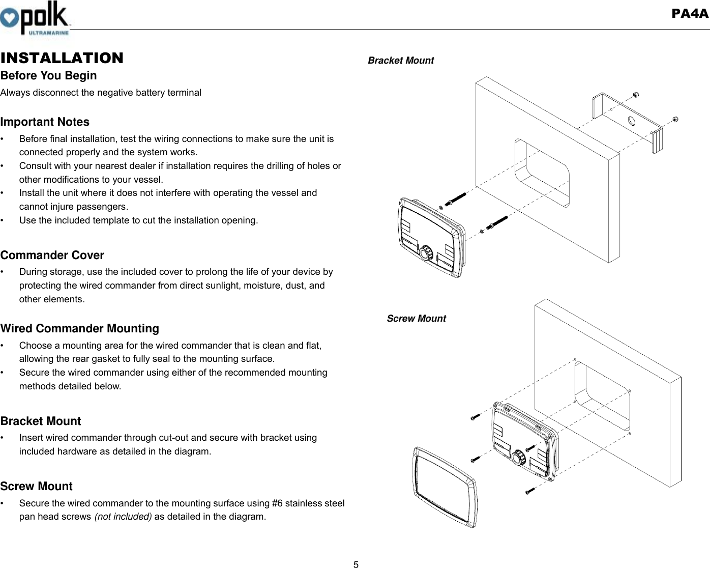   PA4A  5  INSTALLATION Before You Begin Always disconnect the negative battery terminal  Important Notes •  Before final installation, test the wiring connections to make sure the unit is connected properly and the system works. •  Consult with your nearest dealer if installation requires the drilling of holes or other modifications to your vessel. •  Install the unit where it does not interfere with operating the vessel and cannot injure passengers. •  Use the included template to cut the installation opening.  Commander Cover •  During storage, use the included cover to prolong the life of your device by protecting the wired commander from direct sunlight, moisture, dust, and other elements.  Wired Commander Mounting •  Choose a mounting area for the wired commander that is clean and flat, allowing the rear gasket to fully seal to the mounting surface. •  Secure the wired commander using either of the recommended mounting methods detailed below.  Bracket Mount •  Insert wired commander through cut-out and secure with bracket using included hardware as detailed in the diagram.  Screw Mount   •  Secure the wired commander to the mounting surface using #6 stainless steel pan head screws (not included) as detailed in the diagram.   Bracket Mount                   Screw Mount      