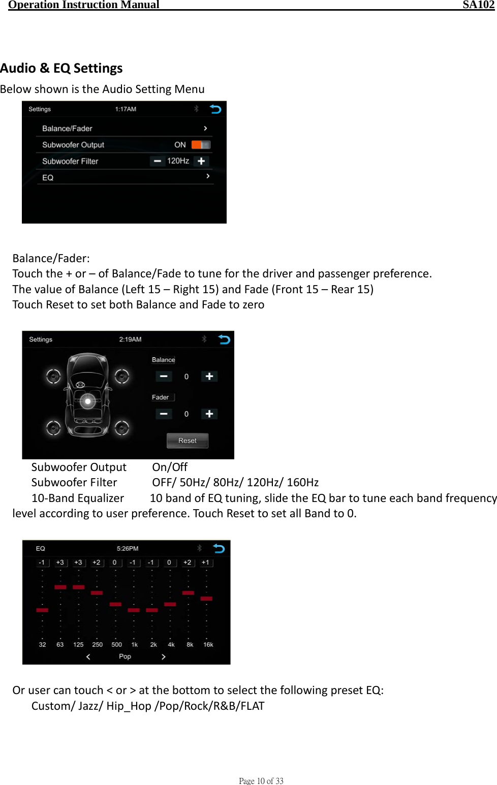                                     Page 10 of 33  Operation Instruction Manual                                                    SA102  Audio &amp; EQ Settings Below shown is the Audio Setting Menu                                                 Balance/Fader:   Touch the + or – of Balance/Fade to tune for the driver and passenger preference. The value of Balance (Left 15 – Right 15) and Fade (Front 15 – Rear 15) Touch Reset to set both Balance and Fade to zero      Subwoofer Output  On/Off    Subwoofer Filter       OFF/ 50Hz/ 80Hz/ 120Hz/ 160Hz 10-Band Equalizer    10 band of EQ tuning, slide the EQ bar to tune each band frequency level according to user preference. Touch Reset to set all Band to 0.    Or user can touch &lt; or &gt; at the bottom to select the following preset EQ:   Custom/ Jazz/ Hip_Hop /Pop/Rock/R&amp;B/FLAT 
