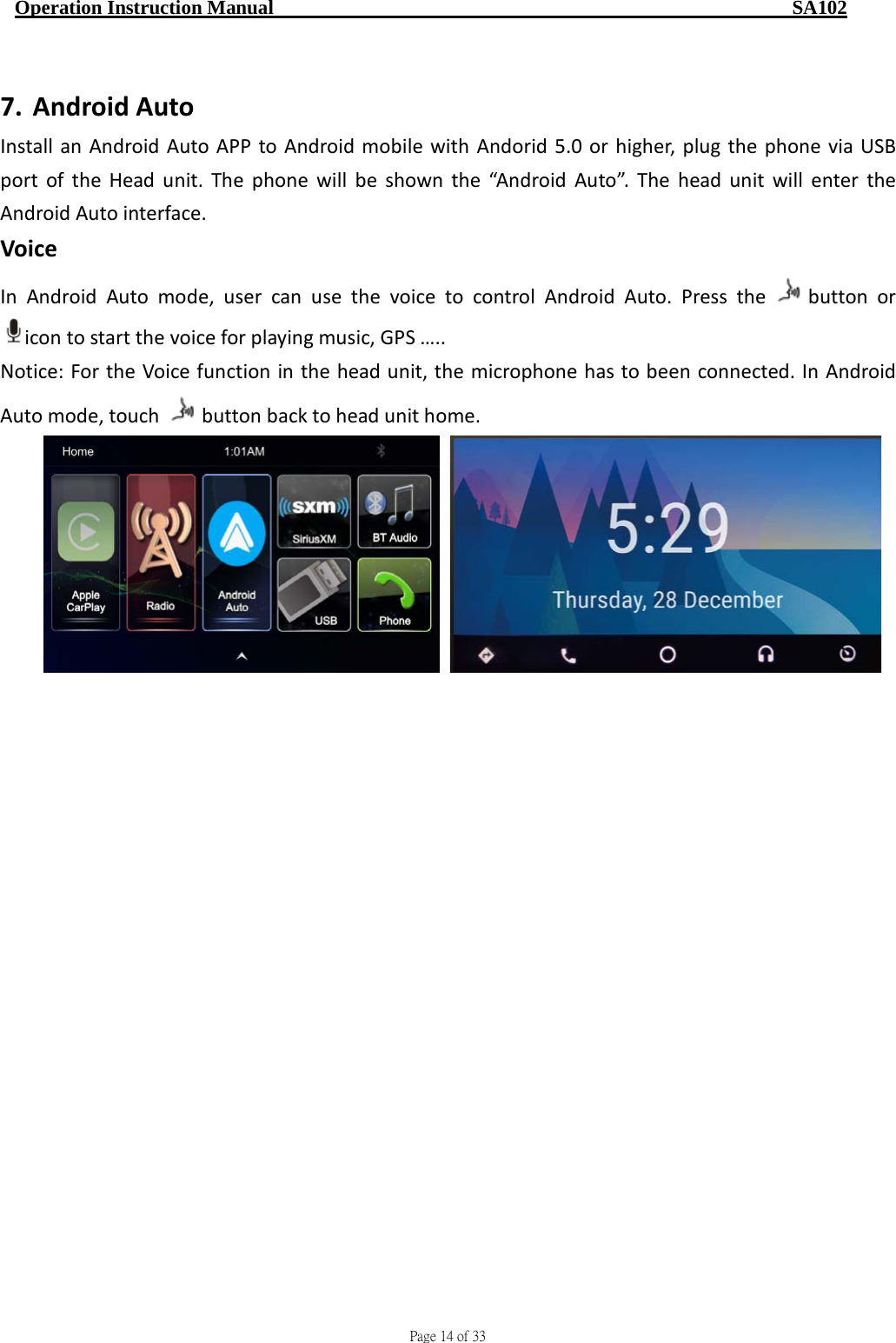                                     Page 14 of 33  Operation Instruction Manual                                                    SA102  7. Android Auto   Install an Android Auto APP to Android mobile with Andorid 5.0 or higher, plug the phone via USB port of the Head unit. The phone will be shown the “Android Auto”. The head unit will enter the Android Auto interface. Voice   In Android Auto mode, user can use the voice to control Android Auto. Press the  button or icon to start the voice for playing music, GPS ….. Notice: For the Voice function in the head unit, the microphone has to been connected. In Android Auto mode, touch  button back to head unit home.  