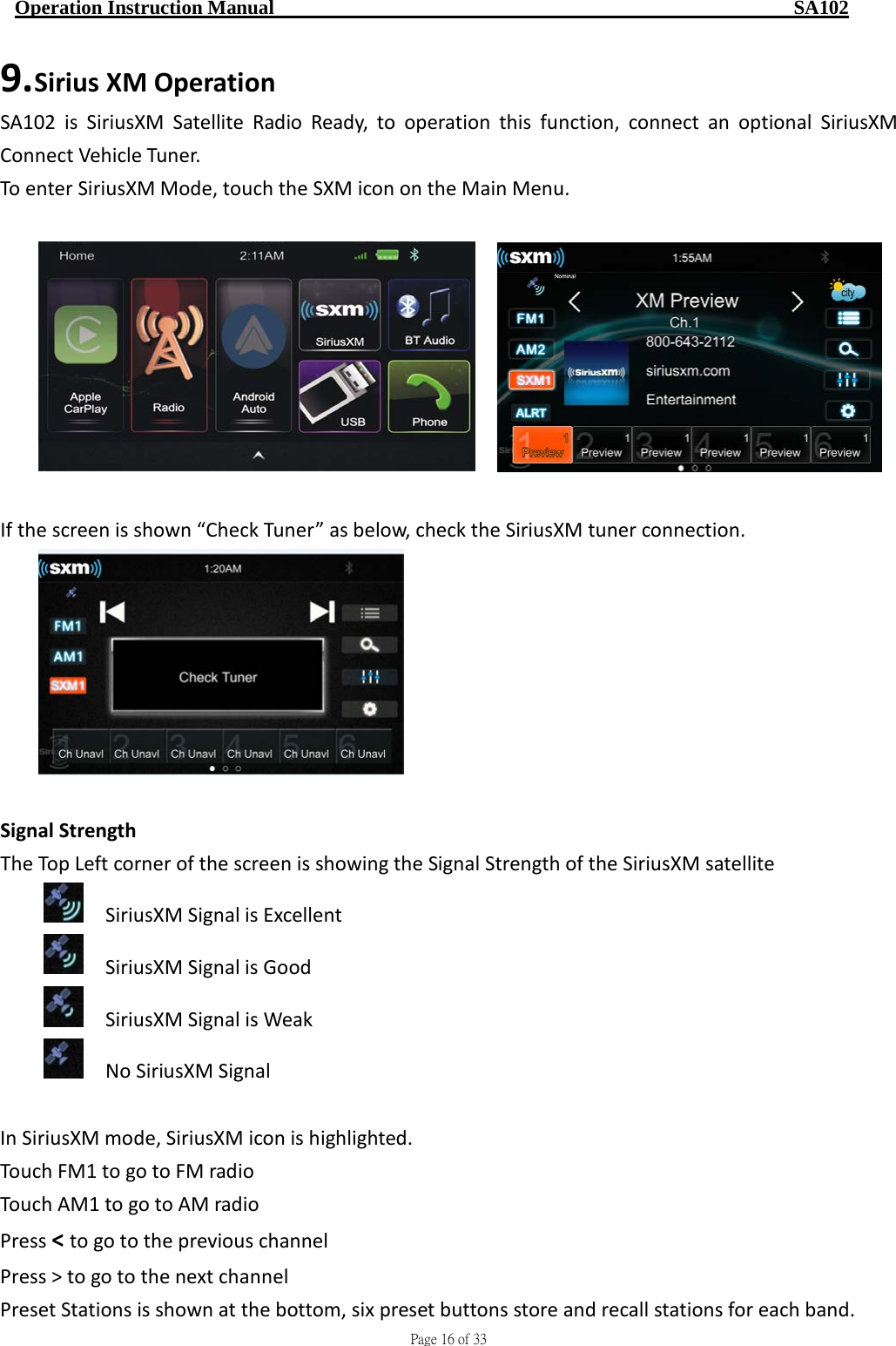                                     Page 16 of 33  Operation Instruction Manual                                                    SA102 9. Sirius XM Operation SA102 is SiriusXM Satellite Radio Ready, to operation this function, connect an optional SiriusXM Connect Vehicle Tu ner. To enter SiriusXM Mode, touch the SXM icon on the Main Menu.       If the screen is shown “Check Tuner” as below, check the SiriusXM tuner connection.     Signal Strength The Top Left corner of the screen is showing the Signal Strength of the SiriusXM satellite   SiriusXM Signal is Excellent     SiriusXM Signal is Good   SiriusXM Signal is Weak   No SiriusXM Signal  In SiriusXM mode, SiriusXM icon is highlighted.     Touch FM1 to go to FM radio   Touch AM1 to go to AM radio Press &lt; to go to the previous channel Press &gt; to go to the next channel Preset Stations is shown at the bottom, six preset buttons store and recall stations for each band. 