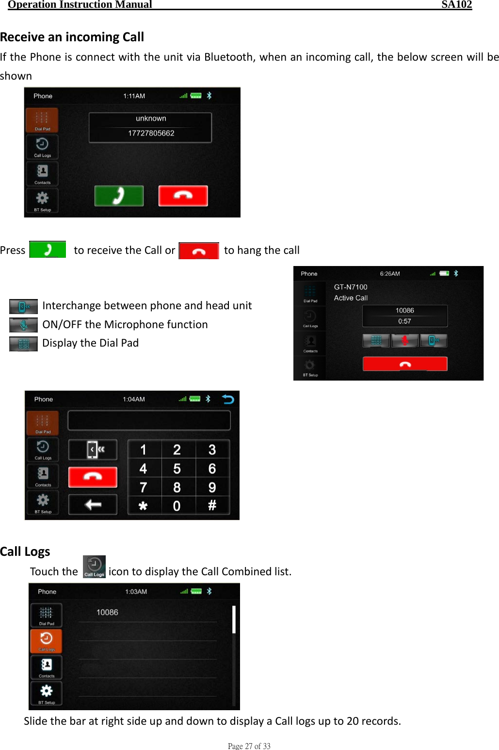                                     Page 27 of 33  Operation Instruction Manual                                                    SA102 Receive an incoming Call If the Phone is connect with the unit via Bluetooth, when an incoming call, the below screen will be shown   Press        to receive the Call or        to hang the call      Interchange between phone and head unit    ON/OFF the Microphone function        Display the Dial Pad     Call Logs Touch the     icon to display the Call Combined list.  Slide the bar at right side up and down to display a Call logs up to 20 records. 