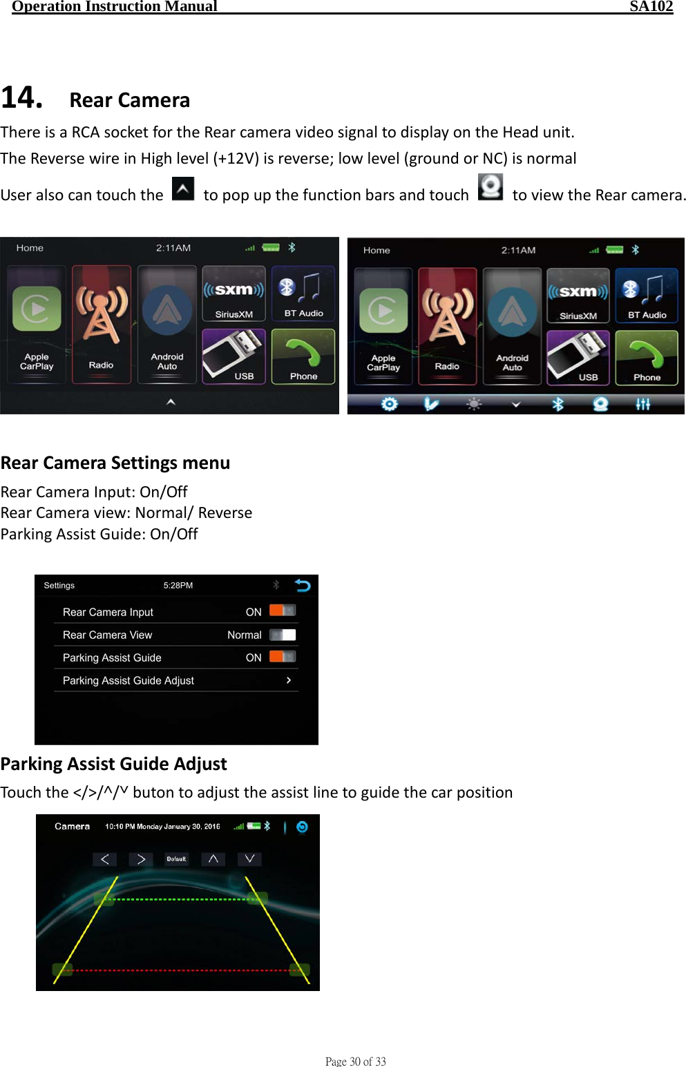                                     Page 30 of 33  Operation Instruction Manual                                                    SA102  14. Rear Camera There is a RCA socket for the Rear camera video signal to display on the Head unit. The Reverse wire in High level (+12V) is reverse; low level (ground or NC) is normal User also can touch the   to pop up the function bars and touch   to view the Rear camera.       Rear Camera Settings menu Rear Camera Input: On/Off Rear Camera view: Normal/ Reverse Parking Assist Guide: On/Off   Parking Assist Guide Adjust Touch the ˂/˃/˄/˅ buton to adjust the assist line to guide the car position           