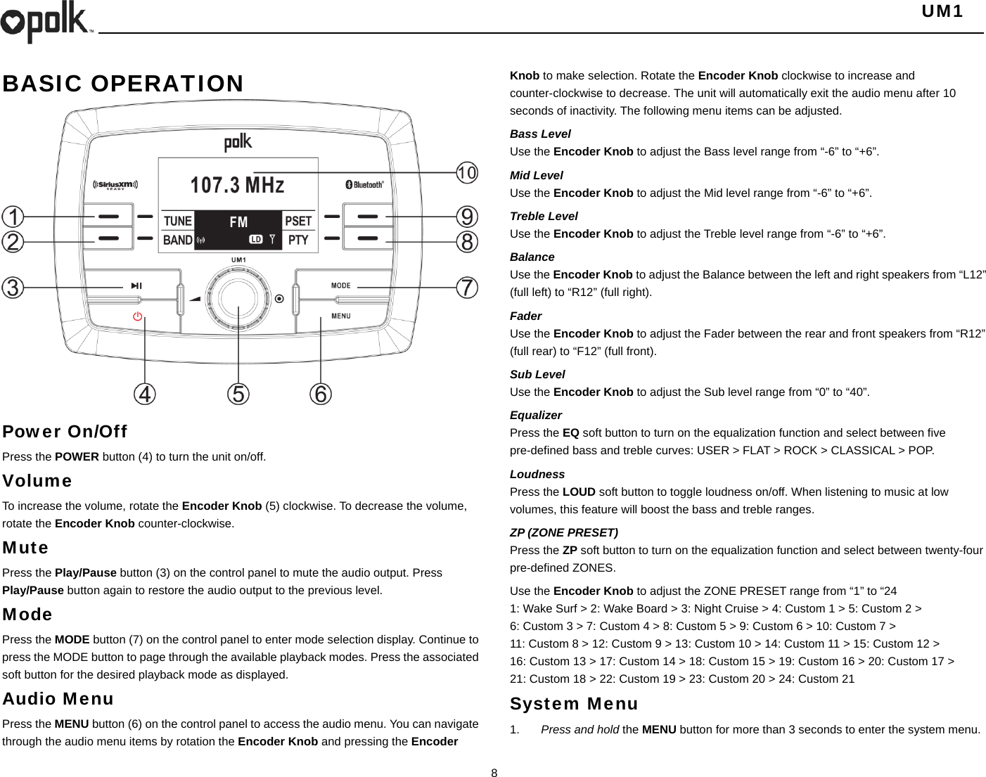   UM1  8    BASIC OPERATION                   Power On/Off Press the POWER button (4) to turn the unit on/off.   Volume  To increase the volume, rotate the Encoder Knob (5) clockwise. To decrease the volume, rotate the Encoder Knob counter-clockwise. Mute Press the Play/Pause button (3) on the control panel to mute the audio output. Press Play/Pause button again to restore the audio output to the previous level. Mode Press the MODE button (7) on the control panel to enter mode selection display. Continue to press the MODE button to page through the available playback modes. Press the associated soft button for the desired playback mode as displayed. Audio Menu Press the MENU button (6) on the control panel to access the audio menu. You can navigate through the audio menu items by rotation the Encoder Knob and pressing the Encoder Knob to make selection. Rotate the Encoder Knob clockwise to increase and counter-clockwise to decrease. The unit will automatically exit the audio menu after 10 seconds of inactivity. The following menu items can be adjusted. Bass Level Use the Encoder Knob to adjust the Bass level range from “-6” to “+6”. Mid Level Use the Encoder Knob to adjust the Mid level range from “-6” to “+6”. Treble Level Use the Encoder Knob to adjust the Treble level range from “-6” to “+6”. Balance Use the Encoder Knob to adjust the Balance between the left and right speakers from “L12” (full left) to “R12” (full right). Fader Use the Encoder Knob to adjust the Fader between the rear and front speakers from “R12” (full rear) to “F12” (full front). Sub Level Use the Encoder Knob to adjust the Sub level range from “0” to “40”. Equalizer Press the EQ soft button to turn on the equalization function and select between five pre-defined bass and treble curves: USER &gt; FLAT &gt; ROCK &gt; CLASSICAL &gt; POP. Loudness Press the LOUD soft button to toggle loudness on/off. When listening to music at low volumes, this feature will boost the bass and treble ranges. ZP (ZONE PRESET) Press the ZP soft button to turn on the equalization function and select between twenty-four pre-defined ZONES. Use the Encoder Knob to adjust the ZONE PRESET range from “1” to “24 1: Wake Surf &gt; 2: Wake Board &gt; 3: Night Cruise &gt; 4: Custom 1 &gt; 5: Custom 2 &gt; 6: Custom 3 &gt; 7: Custom 4 &gt; 8: Custom 5 &gt; 9: Custom 6 &gt; 10: Custom 7 &gt; 11: Custom 8 &gt; 12: Custom 9 &gt; 13: Custom 10 &gt; 14: Custom 11 &gt; 15: Custom 12 &gt; 16: Custom 13 &gt; 17: Custom 14 &gt; 18: Custom 15 &gt; 19: Custom 16 &gt; 20: Custom 17 &gt; 21: Custom 18 &gt; 22: Custom 19 &gt; 23: Custom 20 &gt; 24: Custom 21 System Menu 1.  Press and hold the MENU button for more than 3 seconds to enter the system menu. 