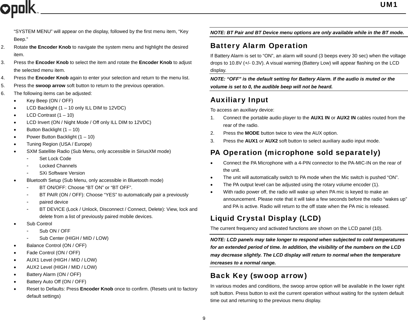   UM1  9    “SYSTEM MENU” will appear on the display, followed by the first menu item, “Key Beep.” 2. Rotate the Encoder Knob to navigate the system menu and highlight the desired item. 3. Press the Encoder Knob to select the item and rotate the Encoder Knob to adjust the selected menu item. 4. Press the Encoder Knob again to enter your selection and return to the menu list. 5. Press the swoop arrow soft button to return to the previous operation. 6.  The following items can be adjusted:   Key Beep (ON / OFF)   LCD Backlight (1 – 10 only ILL DIM to 12VDC)   LCD Contrast (1 – 10)   LCD Invert (ON / Night Mode / Off only ILL DIM to 12VDC)   Button Backlight (1 – 10)   Power Button Backlight (1 – 10)   Tuning Region (USA / Europe)   SXM Satellite Radio (Sub Menu, only accessible in SiriusXM mode) -  Set Lock Code -  Locked Channels -  SXi Software Version         Bluetooth Setup (Sub Menu, only accessible in Bluetooth mode) -  BT ON/OFF: Choose “BT ON” or “BT OFF”. -  BT PAIR (ON / OFF): Choose “YES” to automatically pair a previously   -  paired device -  BT DEVICE (Lock / Unlock, Disconnect / Connect, Delete): View, lock and delete from a list of previously paired mobile devices.  Sub Control -  Sub ON / OFF -  Sub Center (HIGH / MID / LOW)   Balance Control (ON / OFF)   Fade Control (ON / OFF)   AUX1 Level (HIGH / MID / LOW)   AUX2 Level (HIGH / MID / LOW)   Battery Alarm (ON / OFF)   Battery Auto Off (ON / OFF)   Reset to Defaults: Press Encoder Knob once to confirm. (Resets unit to factory default settings)  NOTE: BT Pair and BT Device menu options are only available while in the BT mode. Battery Alarm Operation If Battery Alarm is set to “ON”, an alarm will sound (3 beeps every 30 sec) when the voltage drops to 10.8V (+/- 0.3V). A visual warning (Battery Low) will appear flashing on the LCD display. NOTE: “OFF” is the default setting for Battery Alarm. If the audio is muted or the volume is set to 0, the audible beep will not be heard. Auxiliary Input To access an auxiliary device: 1.  Connect the portable audio player to the AUX1 IN or AUX2 IN cables routed from the rear of the radio. 2. Press the MODE button twice to view the AUX option. 3. Press the AUX1 or AUX2 soft button to select auxiliary audio input mode. PA Operation (microphone sold separately)   Connect the PA Microphone with a 4-PIN connector to the PA-MIC-IN on the rear of the unit.   The unit will automatically switch to PA mode when the Mic switch is pushed “ON”.     The PA output level can be adjusted using the rotary volume encoder (1).   With radio power off, the radio will wake up when PA mic is keyed to make an announcement. Please note that it will take a few seconds before the radio “wakes up” and PA is active. Radio will return to the off state when the PA mic is released. Liquid Crystal Display (LCD) The current frequency and activated functions are shown on the LCD panel (10). NOTE: LCD panels may take longer to respond when subjected to cold temperatures for an extended period of time. In addition, the visibility of the numbers on the LCD may decrease slightly. The LCD display will return to normal when the temperature increases to a normal range. Back Key (swoop arrow) In various modes and conditions, the swoop arrow option will be available in the lower right soft button. Press button to exit the current operation without waiting for the system default time out and returning to the previous menu display. 
