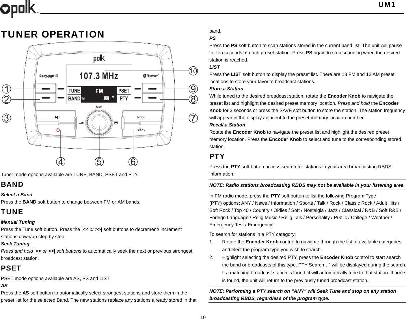   UM1  10    TUNER OPERATION                   Tuner mode options available are TUNE, BAND, PSET and PTY. BAND Select a Band Press the BAND soft button to change between FM or AM bands. TUNE Manual Tuning Press the Tune soft button. Press the |&lt;&lt; or &gt;&gt;| soft buttons to decrement/ increment stations down/up step by step. Seek Tuning Press and hold |&lt;&lt; or &gt;&gt;| soft buttons to automatically seek the next or previous strongest broadcast station. PSET PSET mode options available are AS, PS and LIST AS Press the AS soft button to automatically select strongest stations and store them in the preset list for the selected Band. The new stations replace any stations already stored in that band. PS Press the PS soft button to scan stations stored in the current band list. The unit will pause for ten seconds at each preset station. Press PS again to stop scanning when the desired station is reached. LIST Press the LIST soft button to display the preset list. There are 18 FM and 12 AM preset locations to store your favorite broadcast stations.   Store a Station While tuned to the desired broadcast station, rotate the Encoder Knob to navigate the preset list and highlight the desired preset memory location. Press and hold the Encoder Knob for 3 seconds or press the SAVE soft button to store the station. The station frequency will appear in the display adjacent to the preset memory location number. Recall a Station Rotate the Encoder Knob to navigate the preset list and highlight the desired preset memory location. Press the Encoder Knob to select and tune to the corresponding stored station. PTY Press the PTY soft button access search for stations in your area broadcasting RBDS information. NOTE: Radio stations broadcasting RBDS may not be available in your listening area. In FM radio mode, press the PTY soft button to list the following Program Type (PTY) options: ANY / News / Information / Sports / Talk / Rock / Classic Rock / Adult Hits / Soft Rock / Top 40 / Country / Oldies / Soft / Nostalgia / Jazz / Classical / R&amp;B / Soft R&amp;B / Foreign Language / Relig Music / Relig Talk / Personality / Public / College / Weather / Emergency Test / Emergency!!   To search for stations in a PTY category: 1. Rotate the Encoder Knob control to navigate through the list of available categories and elect the program type you wish to search. 2.  Highlight selecting the desired PTY, press the Encoder Knob control to start search the band or broadcasts of this type. PTY Search…” will be displayed during the search. If a matching broadcast station is found, it will automatically tune to that station. If none is found, the unit will return to the previously tuned broadcast station. NOTE: Performing a PTY search on “ANY” will Seek Tune and stop on any station broadcasting RBDS, regardless of the program type. 