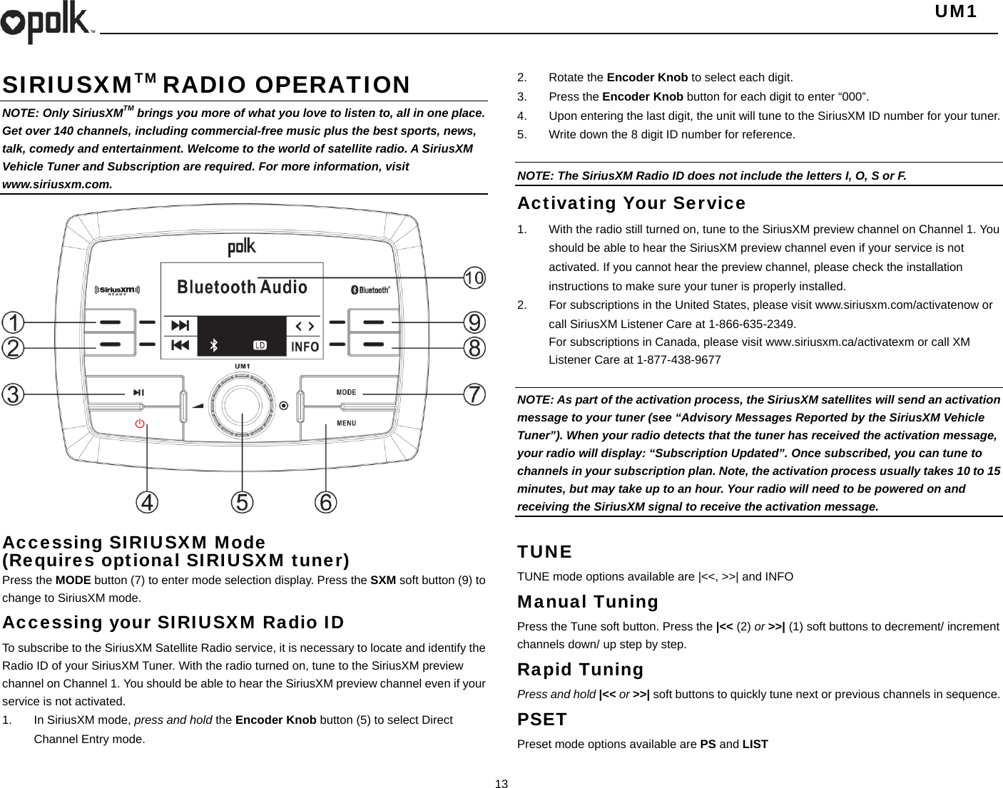   UM1  13    SIRIUSXMTM RADIO OPERATION NOTE: Only SiriusXMTM brings you more of what you love to listen to, all in one place. Get over 140 channels, including commercial-free music plus the best sports, news, talk, comedy and entertainment. Welcome to the world of satellite radio. A SiriusXM Vehicle Tuner and Subscription are required. For more information, visit www.siriusxm.com.                    Accessing SIRIUSXM Mode (Requires optional SIRIUSXM tuner) Press the MODE button (7) to enter mode selection display. Press the SXM soft button (9) to change to SiriusXM mode. Accessing your SIRIUSXM Radio ID To subscribe to the SiriusXM Satellite Radio service, it is necessary to locate and identify the Radio ID of your SiriusXM Tuner. With the radio turned on, tune to the SiriusXM preview channel on Channel 1. You should be able to hear the SiriusXM preview channel even if your service is not activated. 1.  In SiriusXM mode, press and hold the Encoder Knob button (5) to select Direct Channel Entry mode. 2. Rotate the Encoder Knob to select each digit. 3. Press the Encoder Knob button for each digit to enter “000”. 4.  Upon entering the last digit, the unit will tune to the SiriusXM ID number for your tuner. 5.  Write down the 8 digit ID number for reference.  NOTE: The SiriusXM Radio ID does not include the letters I, O, S or F. Activating Your Service 1.  With the radio still turned on, tune to the SiriusXM preview channel on Channel 1. You should be able to hear the SiriusXM preview channel even if your service is not activated. If you cannot hear the preview channel, please check the installation instructions to make sure your tuner is properly installed. 2.  For subscriptions in the United States, please visit www.siriusxm.com/activatenow or call SiriusXM Listener Care at 1-866-635-2349. For subscriptions in Canada, please visit www.siriusxm.ca/activatexm or call XM Listener Care at 1-877-438-9677  NOTE: As part of the activation process, the SiriusXM satellites will send an activation message to your tuner (see “Advisory Messages Reported by the SiriusXM Vehicle Tuner”). When your radio detects that the tuner has received the activation message, your radio will display: “Subscription Updated”. Once subscribed, you can tune to channels in your subscription plan. Note, the activation process usually takes 10 to 15 minutes, but may take up to an hour. Your radio will need to be powered on and receiving the SiriusXM signal to receive the activation message.  TUNE TUNE mode options available are |&lt;&lt;, &gt;&gt;| and INFO Manual Tuning Press the Tune soft button. Press the |&lt;&lt; (2) or &gt;&gt;| (1) soft buttons to decrement/ increment channels down/ up step by step. Rapid Tuning Press and hold |&lt;&lt; or &gt;&gt;| soft buttons to quickly tune next or previous channels in sequence.   PSET Preset mode options available are PS and LIST 