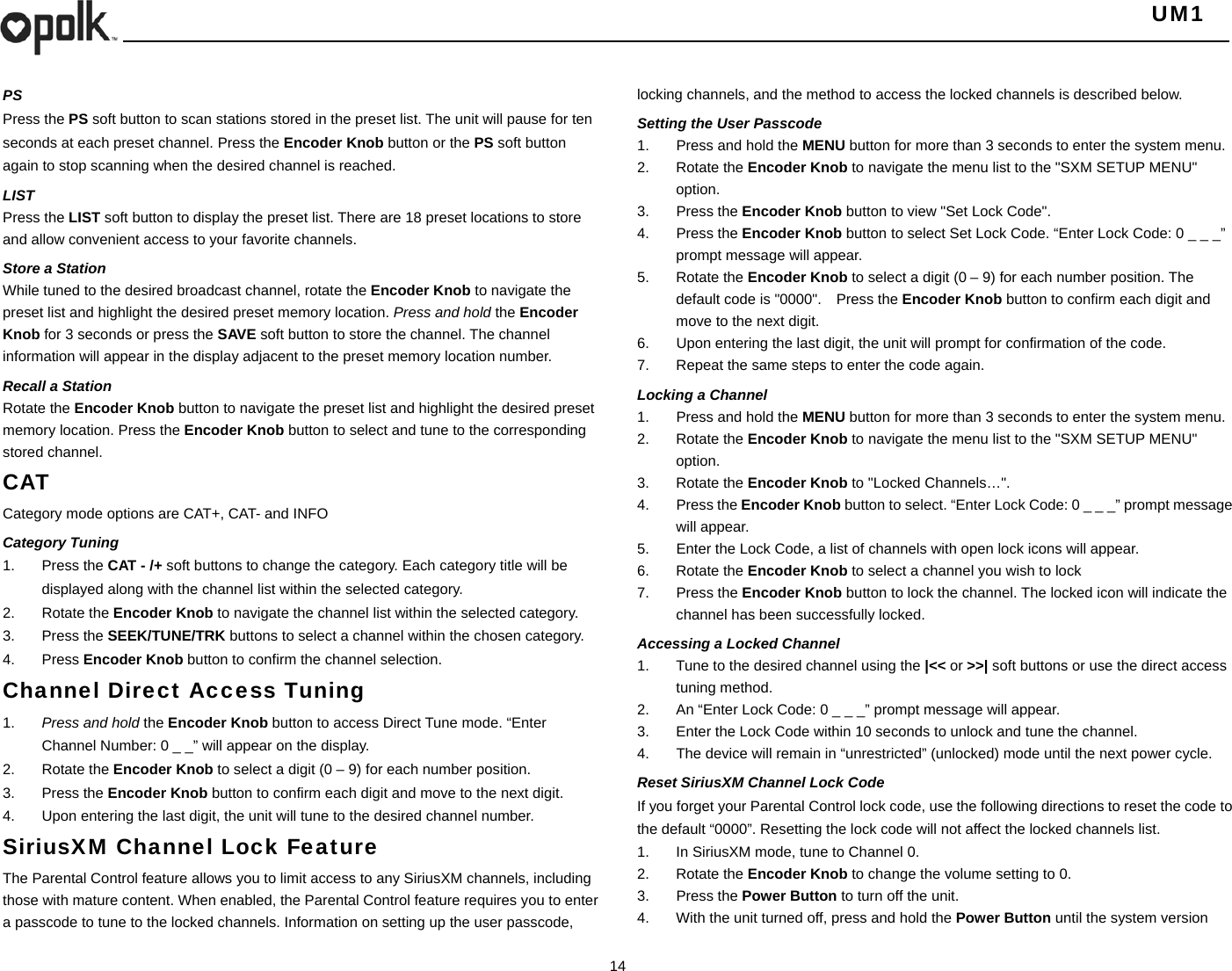   UM1  14    PS Press the PS soft button to scan stations stored in the preset list. The unit will pause for ten seconds at each preset channel. Press the Encoder Knob button or the PS soft button again to stop scanning when the desired channel is reached. LIST Press the LIST soft button to display the preset list. There are 18 preset locations to store and allow convenient access to your favorite channels. Store a Station While tuned to the desired broadcast channel, rotate the Encoder Knob to navigate the preset list and highlight the desired preset memory location. Press and hold the Encoder Knob for 3 seconds or press the SAVE soft button to store the channel. The channel information will appear in the display adjacent to the preset memory location number. Recall a Station Rotate the Encoder Knob button to navigate the preset list and highlight the desired preset memory location. Press the Encoder Knob button to select and tune to the corresponding stored channel. CAT Category mode options are CAT+, CAT- and INFO Category Tuning 1. Press the CAT - /+ soft buttons to change the category. Each category title will be displayed along with the channel list within the selected category. 2. Rotate the Encoder Knob to navigate the channel list within the selected category. 3. Press the SEEK/TUNE/TRK buttons to select a channel within the chosen category. 4. Press Encoder Knob button to confirm the channel selection. Channel Direct Access Tuning 1.  Press and hold the Encoder Knob button to access Direct Tune mode. “Enter Channel Number: 0 _ _” will appear on the display. 2. Rotate the Encoder Knob to select a digit (0 – 9) for each number position.   3. Press the Encoder Knob button to confirm each digit and move to the next digit. 4.  Upon entering the last digit, the unit will tune to the desired channel number.   SiriusXM Channel Lock Feature The Parental Control feature allows you to limit access to any SiriusXM channels, including those with mature content. When enabled, the Parental Control feature requires you to enter a passcode to tune to the locked channels. Information on setting up the user passcode, locking channels, and the method to access the locked channels is described below. Setting the User Passcode 1.  Press and hold the MENU button for more than 3 seconds to enter the system menu. 2. Rotate the Encoder Knob to navigate the menu list to the &quot;SXM SETUP MENU&quot; option. 3. Press the Encoder Knob button to view &quot;Set Lock Code&quot;. 4. Press the Encoder Knob button to select Set Lock Code. “Enter Lock Code: 0 _ _ _” prompt message will appear. 5. Rotate the Encoder Knob to select a digit (0 – 9) for each number position. The default code is &quot;0000&quot;.    Press the Encoder Knob button to confirm each digit and move to the next digit. 6.  Upon entering the last digit, the unit will prompt for confirmation of the code. 7.  Repeat the same steps to enter the code again. Locking a Channel 1.  Press and hold the MENU button for more than 3 seconds to enter the system menu. 2. Rotate the Encoder Knob to navigate the menu list to the &quot;SXM SETUP MENU&quot; option. 3. Rotate the Encoder Knob to &quot;Locked Channels…&quot;. 4. Press the Encoder Knob button to select. “Enter Lock Code: 0 _ _ _” prompt message will appear. 5.  Enter the Lock Code, a list of channels with open lock icons will appear. 6. Rotate the Encoder Knob to select a channel you wish to lock 7. Press the Encoder Knob button to lock the channel. The locked icon will indicate the channel has been successfully locked. Accessing a Locked Channel 1.  Tune to the desired channel using the |&lt;&lt; or &gt;&gt;| soft buttons or use the direct access tuning method. 2.  An “Enter Lock Code: 0 _ _ _” prompt message will appear. 3.  Enter the Lock Code within 10 seconds to unlock and tune the channel. 4.  The device will remain in “unrestricted” (unlocked) mode until the next power cycle. Reset SiriusXM Channel Lock Code If you forget your Parental Control lock code, use the following directions to reset the code to the default “0000”. Resetting the lock code will not affect the locked channels list. 1.  In SiriusXM mode, tune to Channel 0. 2. Rotate the Encoder Knob to change the volume setting to 0. 3. Press the Power Button to turn off the unit. 4.  With the unit turned off, press and hold the Power Button until the system version 