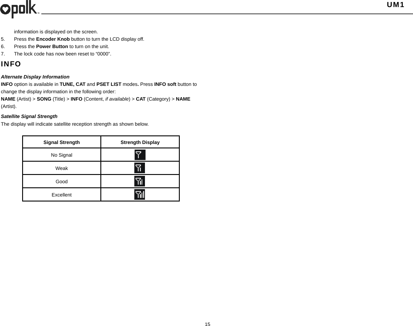   UM1  15    information is displayed on the screen. 5. Press the Encoder Knob button to turn the LCD display off. 6. Press the Power Button to turn on the unit. 7.  The lock code has now been reset to “0000”. INFO Alternate Display Information INFO option is available in TUNE, CAT and PSET LIST modes. Press INFO soft button to change the display information in the following order: NAME (Artist) &gt; SONG (Title) &gt; INFO (Content, if available) &gt; CAT (Category) &gt; NAME (Artist). Satellite Signal Strength The display will indicate satellite reception strength as shown below.  Signal Strength  Strength Display No Signal   Weak   Good   Excellent   