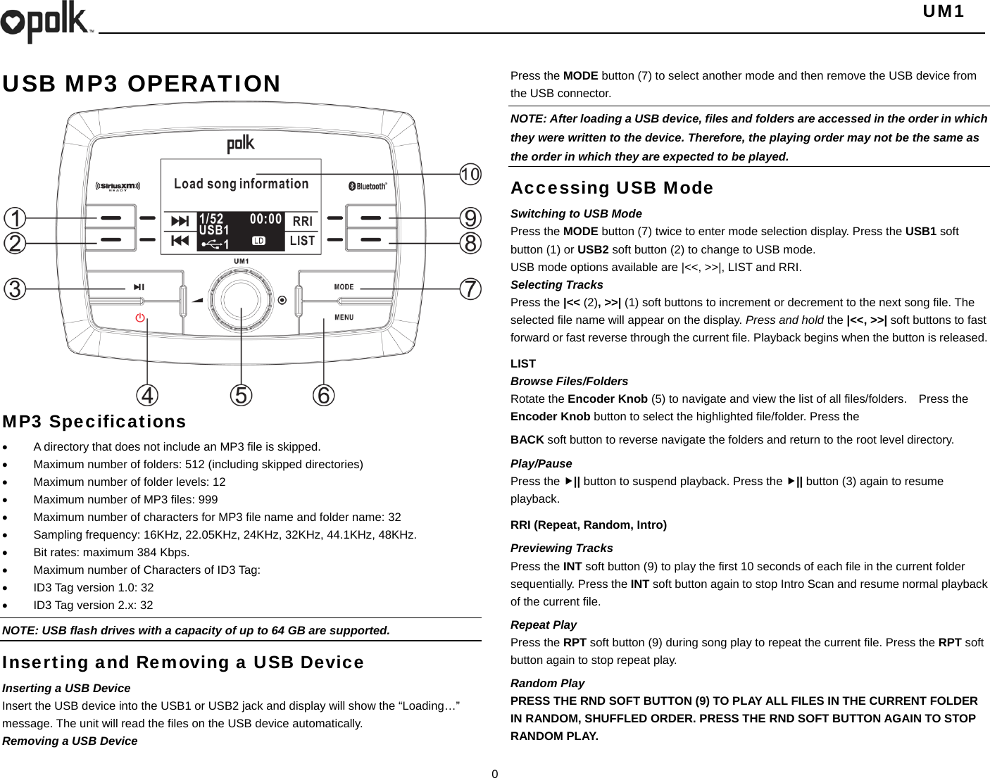   UM1  0  USB MP3 OPERATION                MP3 Specifications   A directory that does not include an MP3 file is skipped.   Maximum number of folders: 512 (including skipped directories)   Maximum number of folder levels: 12   Maximum number of MP3 files: 999   Maximum number of characters for MP3 file name and folder name: 32   Sampling frequency: 16KHz, 22.05KHz, 24KHz, 32KHz, 44.1KHz, 48KHz.   Bit rates: maximum 384 Kbps.   Maximum number of Characters of ID3 Tag:   ID3 Tag version 1.0: 32   ID3 Tag version 2.x: 32 NOTE: USB flash drives with a capacity of up to 64 GB are supported.   Inserting and Removing a USB Device Inserting a USB Device Insert the USB device into the USB1 or USB2 jack and display will show the “Loading…” message. The unit will read the files on the USB device automatically. Removing a USB Device Press the MODE button (7) to select another mode and then remove the USB device from the USB connector. NOTE: After loading a USB device, files and folders are accessed in the order in which they were written to the device. Therefore, the playing order may not be the same as the order in which they are expected to be played. Accessing USB Mode Switching to USB Mode Press the MODE button (7) twice to enter mode selection display. Press the USB1 soft button (1) or USB2 soft button (2) to change to USB mode. USB mode options available are |&lt;&lt;, &gt;&gt;|, LIST and RRI. Selecting Tracks Press the |&lt;&lt; (2), &gt;&gt;| (1) soft buttons to increment or decrement to the next song file. The selected file name will appear on the display. Press and hold the |&lt;&lt;, &gt;&gt;| soft buttons to fast forward or fast reverse through the current file. Playback begins when the button is released. LIST Browse Files/Folders Rotate the Encoder Knob (5) to navigate and view the list of all files/folders.    Press the Encoder Knob button to select the highlighted file/folder. Press the   BACK soft button to reverse navigate the folders and return to the root level directory. Play/Pause  Press the || button to suspend playback. Press the || button (3) again to resume playback. RRI (Repeat, Random, Intro) Previewing Tracks Press the INT soft button (9) to play the first 10 seconds of each file in the current folder sequentially. Press the INT soft button again to stop Intro Scan and resume normal playback of the current file. Repeat Play Press the RPT soft button (9) during song play to repeat the current file. Press the RPT soft button again to stop repeat play. Random Play PRESS THE RND SOFT BUTTON (9) TO PLAY ALL FILES IN THE CURRENT FOLDER IN RANDOM, SHUFFLED ORDER. PRESS THE RND SOFT BUTTON AGAIN TO STOP RANDOM PLAY.  