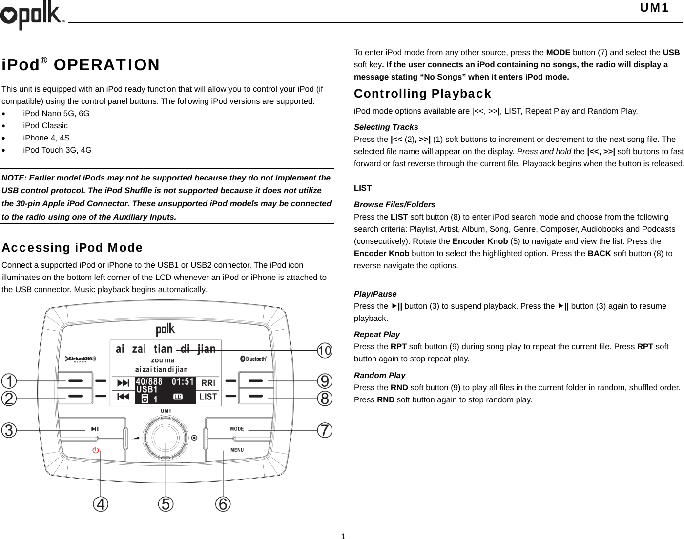   UM1  1  iPod® OPERATION This unit is equipped with an iPod ready function that will allow you to control your iPod (if compatible) using the control panel buttons. The following iPod versions are supported:   iPod Nano 5G, 6G  iPod Classic   iPhone 4, 4S   iPod Touch 3G, 4G      NOTE: Earlier model iPods may not be supported because they do not implement the USB control protocol. The iPod Shuffle is not supported because it does not utilize the 30-pin Apple iPod Connector. These unsupported iPod models may be connected to the radio using one of the Auxiliary Inputs.    Accessing iPod Mode Connect a supported iPod or iPhone to the USB1 or USB2 connector. The iPod icon illuminates on the bottom left corner of the LCD whenever an iPod or iPhone is attached to the USB connector. Music playback begins automatically.                   To enter iPod mode from any other source, press the MODE button (7) and select the USB soft key. If the user connects an iPod containing no songs, the radio will display a message stating “No Songs” when it enters iPod mode. Controlling Playback iPod mode options available are |&lt;&lt;, &gt;&gt;|, LIST, Repeat Play and Random Play. Selecting Tracks Press the |&lt;&lt; (2), &gt;&gt;| (1) soft buttons to increment or decrement to the next song file. The selected file name will appear on the display. Press and hold the |&lt;&lt;, &gt;&gt;| soft buttons to fast forward or fast reverse through the current file. Playback begins when the button is released.  LIST Browse Files/Folders Press the LIST soft button (8) to enter iPod search mode and choose from the following search criteria: Playlist, Artist, Album, Song, Genre, Composer, Audiobooks and Podcasts (consecutively). Rotate the Encoder Knob (5) to navigate and view the list. Press the Encoder Knob button to select the highlighted option. Press the BACK soft button (8) to reverse navigate the options.  Play/Pause  Press the || button (3) to suspend playback. Press the || button (3) again to resume playback. Repeat Play Press the RPT soft button (9) during song play to repeat the current file. Press RPT soft button again to stop repeat play. Random Play Press the RND soft button (9) to play all files in the current folder in random, shuffled order. Press RND soft button again to stop random play. 