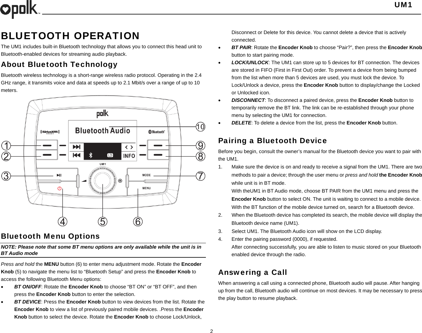   UM1  2  BLUETOOTH OPERATION  The UM1 includes built-in Bluetooth technology that allows you to connect this head unit to Bluetooth-enabled devices for streaming audio playback. About Bluetooth Technology Bluetooth wireless technology is a short-range wireless radio protocol. Operating in the 2.4 GHz range, it transmits voice and data at speeds up to 2.1 Mbit/s over a range of up to 10 meters.                   Bluetooth Menu Options NOTE: Please note that some BT menu options are only available while the unit is in BT Audio mode Press and hold the MENU button (6) to enter menu adjustment mode. Rotate the Encoder Knob (5) to navigate the menu list to “Bluetooth Setup” and press the Encoder Knob to access the following Bluetooth Menu options:  BT ON/OFF: Rotate the Encoder Knob to choose “BT ON” or “BT OFF”, and then press the Encoder Knob button to enter the selection.  BT DEVICE: Press the Encoder Knob button to view devices from the list. Rotate the Encoder Knob to view a list of previously paired mobile devices. .Press the Encoder Knob button to select the device. Rotate the Encoder Knob to choose Lock/Unlock, Disconnect or Delete for this device. You cannot delete a device that is actively connected.  BT PAIR: Rotate the Encoder Knob to choose “Pair?”, then press the Encoder Knob button to start pairing mode.  LOCK/UNLOCK: The UM1 can store up to 5 devices for BT connection. The devices are stored in FIFO (First in First Out) order. To prevent a device from being bumped from the list when more than 5 devices are used, you must lock the device. To Lock/Unlock a device, press the Encoder Knob button to display/change the Locked or Unlocked icon.  DISCONNECT: To disconnect a paired device, press the Encoder Knob button to temporarily remove the BT link. The link can be re-established through your phone menu by selecting the UM1 for connection.  DELETE: To delete a device from the list, press the Encoder Knob button.  Pairing a Bluetooth Device Before you begin, consult the owner’s manual for the Bluetooth device you want to pair with the UM1. 1.  Make sure the device is on and ready to receive a signal from the UM1. There are two methods to pair a device; through the user menu or press and hold the Encoder Knob while unit is in BT mode. With theUM1 in BT Audio mode, choose BT PAIR from the UM1 menu and press the Encoder Knob button to select ON. The unit is waiting to connect to a mobile device. With the BT function of the mobile device turned on, search for a Bluetooth device. 2.  When the Bluetooth device has completed its search, the mobile device will display the Bluetooth device name (UM1). 3.  Select UM1. The Bluetooth Audio icon will show on the LCD display. 4.  Enter the pairing password (0000), if requested. After connecting successfully, you are able to listen to music stored on your Bluetooth enabled device through the radio.    Answering a Call When answering a call using a connected phone, Bluetooth audio will pause. After hanging up from the call, Bluetooth audio will continue on most devices. It may be necessary to press the play button to resume playback.  